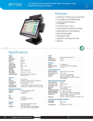 Avalue Catalog 2015 Ver.1.0Intelligient Systems-POS Terminal10-6
Features
Specifications
RITY150 15” XGA Flat Touch Panel PC Intel® Atom™ Processor with
Intel® NM10 Express Chipset
Intel® Atom™ D2550 Dual-Core 1.8 GHz CPU
1 x SO-DIMM up to 4 GB DDR3 SDRAM
3 x RS-232, COM 1&2 Support
RS-422/485
1 x RJ-45, 6 x USB , 1 x RJ-11
IP-65 Compliant Front Panel & IP-41 Rear
Fanless Operation, VESA Compliance
Easy I/O Setting by BIOS
Swappable 2.5” HDD
Support DC +24V Output (3-Pin 2A)
Audio Out
Panel
LCD Size 15", 4:3
Display Type XGA
Resolution 1024x768
Color 16.2M
Luminance 400 cd/m²
Contrast ratio 700
Viewing angle 80(H) X 70(V)
Response time 8 ms
Backlight LED
Touch Type 5 Wires resistive /PCT
Touch Light
Transmission
RES 75 % / PCT 90%
Touch Controller Onboard RS232 touch (PenMount) /
USB touch (EETI)
System
SBC ACP-CDVPOS
Processor Intel® Atom™ D2550 Dual-Core 1.8 GHz CPU
System Chipset Intel® NM10 Express Chipset
I/O Chipset EC ITE IT8518E
System Memory 1 x 204-Pin DDR3 1066MHz SO-DIMM up to 4 GB
Watchdog Timer H/W Reset: 1sec.~255min. and 1sec. or 1min./step
Expansion & Storage
Expansion 1 x Mini PCIe Supports mSATA
Storage 1 x 2.5” Drive Bay
1 x mSATA
I/O
USB 6 x USB 2.0
COM Port 2 x RS-232/422/485 (BIOS)
1 x RS-232
Display
Chipset Intel® Cedarview Integrated Graphics
Supports dual display
Resolution LVDS : Max. resolution 1024x768 @ 60Hz
VGA : Max. resolution 1024x768 @ 60Hz
Audio
Chipset Realtek ALC892 supports 2-CH
Audio Interface Line-Out
Speaker Output 2 x 2W
Ethernet
Chipset 2 x Realtek 8111E
Ethernet Interface 10/100/1000 Base-Tx GbE compatible
LAN Port 1 x RJ-45
Power Requirement
Power Connector minidin 4P for DC in w/ lock type
Power Requirement +19V ~ +24V
Power Type AT/ATX (ATX is default setting)
Adapter Input: 100 ~ 240Vac/ 50 ~ 60Hz
Output: 90W Adapter (24V @ 3.75A Adapter)
AC-DC Adapter
Mechanical & Environmental
Power Connector Fanless
Construction - Front Black Coverlens
Construction - Rear Black
Dimension 362.1 X 290.08 X 51 mm
Weight 6 /with Stand Kgs
Operating Temperature 0°C ~ 35°C (32°F ~ 95°F)
Storage Temperature 0°C ~ 60°C (0°F ~ 140°F)
Operating Humidity 0% ~ 90% Relative Humidity, Non-condensing
Vibration Test With SSD/mSATA : 1.5Grms, IEC 60068-2-64,
Random, 5 ~ 500Hz, 30min/axis
Shock Test With SSD : 10Grms, IEC 60068-2-27, Half Sine, 11ms
Certifications & Software Support
Certification
Information
CE
FCC Class B
VCCI
OS Information POS Ready, Win 7, Win XP
 