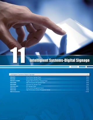 RDS-B10
RDS-B20
RDS-B31-3120ME
RDS-42W8
RDS-28W9
RDS-S30-4210
RDS-CS10
RDS-CS30
RDS Introduction
11-2
11-3
11-4
11-5
11-6
11-7
11-8
11-9
11-10
RDS-B10
RDS-B31-3120ME
11-2
11-4
RDS-B20RDS-B20 11-311-3
RDS-42W8 11-5
RDS-S30-4210 11-7
RDS-CS30 11-9
Intelligient Systems-Digital Signage +age ++
Intelligient Systems-Digital Signage
Intelligient Systems-Digital SignIntelligient Systems Digital Sign
11
Entry Fanless Signage Player
Ultra Compact Signage Player
Rugged High Performance Signage Player
High Performance AIO Signage Player
Spanpixel AIO Signage Player
OPS Signage Player
Entry Content Management Server
High Performance Content Management Server
 
