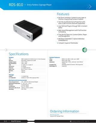 Avalue Catalog 2015 Ver.1.0RityPOS Series11-2
Features
Specifications
RDS-B10 Entry Fanless Signage Player
Ordering Information
RDS-B10-415-A1R
Spanpixel AIO Signage Player
System
CPU AMD G-Series GX-415GA 4-Core 1.5 GHz Processor
Memory 2GB DDR3, Optional Up to 8GB
Display Output VGA + HDMI
Max Resolution 1920 x 1080
USB 2 x USB 3.0, 3 x USB 2.0
Serial Port 2 x RS232
Ethernet 2 x Gigabit Ethernet
Audio Jack Mic-in, Line-in, Line-out
Wireless Optional
3G Optional
Storage
mSATA 1 x mSATA Slot
2.5” HDD/SSD 320GB 2.5" SATA HDD (Optional SSD)
Mechanical & Environmental
Power Requirement 100 ~ 240V AC with External Adapter
Operating Temperature 0 ~ 50°C (32 ~ 122°F)
Thermal Fanless/Passive
Certification CE, FCC, RoHS
Dimensions (W x D x H) 178mm x 142mm x 50mm
Mounting DIN, VESA
System Features
Video MPEG, AVI, WMV, H.264, up to 1080P
Audio MPEG, MP3, WAV
Animation
Timeline
Scrolling Text Adjustable Speed & Direction, RSS Supported
Multilingual UI Supported
No Zone Limitation. Content in any Layer or
Position. Drag & Drop Content Creation
Set into any Resolution & Proportion with
Auto-Scale Function (Portrait Supported)
User Defined Plugins through SDK in Content
Editor
Web-based Management with Full Function
Scheduling
Free Renity Signs Incl. Content Editor, Player
and Management
Windows Embedded 7, Optional Window
Embedded 8.1
Compact; Superior Multimedia
 