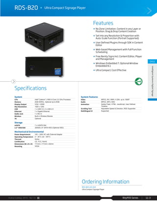 Avalue Catalog 2015 Ver.1.0 RityPOS Series 11-3
Features
Specifications
CH11
IntelligientSystems-DigitalSignage
RDS-B20 Ultra Compact Signage Player
Ordering Information
RDS-B20-J19-A1R
Ultra Compact Signage Player
System
CPU Intel®
Celeron®
J1900 4-Core 2.0 GHz Processor
Memory 2GB DDR3L, Optional Up to 8GB
Display Output VGA + HDMI
Max Resolution 1920 x 1200
USB 1 x USB 3.0, 2 x USB 2.0
Ethernet 1 x Gigabit Ethernet
Audio Jack 1 x Mic-in
Wireless Built-in Wireless Module
3G Optional
Storage
mSATA 1 x mSATA Slot
2.5” HDD/SSD 320GB 2.5" SATA HDD (Optional SSD)
Mechanical & Environmental
Power Requirement 100 ~ 240V AC with External Adapter
Operating Temperature 0 ~ 35°C (32 ~ 95°F)
Thermal Active
Certification CE, FCC, RoHS
Dimensions (W x D x H) 111mm x 111mm x 62mm
Mounting VESA
System Features
Video MPEG, AVI, WMV, H.264, up to 1080P
Audio MPEG, MP3, WAV
Animation
Timeline
Scrolling Text Adjustable Speed & Direction, RSS Supported
Multilingual UI Supported
No Zone Limitation. Content in any Layer or
Position. Drag & Drop Content Creation
Set into any Resolution & Proportion with
Auto-Scale Function (Portrait Supported)
User Defined Plugins through SDK in Content
Editor
Web-based Management with Full Function
Scheduling
Free Renity Signs Incl. Content Editor, Player
and Management
Windows Embedded 7, Optional Window
Embedded 8.1
Ultra Compact; Cost Effective
 