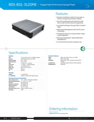 Avalue Catalog 2015 Ver.1.0RityPOS Series11-4
Features
Specifications
RDS-B31-3120ME Rugged High Performance Signage Player
Ordering Information
RDS-B31-3120-A1R
Rugged High Performance Signage Player
System
CPU 3rd Gen Intel® Core™ i3-3120ME processor
Memory 4GB DDR3, Optional Up to 8GB
Display Output DVI-I + HDMI
Max Resolution 1920 x 1080
USB 4 x USB 3.0, 2 x USB 2.0
Serial Port 1 x RS232, 1 x RS232/422/485
Ethernet 2 x Gigabit Ethernet
Audio Jack Mic-in, Line-in, Line-out
Wireless Optional
3G Optional
Storage
mSATA 1 x mSATA Slot
2.5” HDD/SSD 320GB 2.5" SATA HDD (Optional SSD)
Mechanical & Environmental
Power Requirement 100 ~ 240V AC with External Adapter
Operating Temperature -10 ~ 60°C (14 ~ 140°F)
Thermal Fanless/Passive
Vibration Protection IEC 60068-2-64
Shock Protection IEC 60068-2-27
Certification CE, FCC, RoHS
Dimensions (W x D x H) 250mm x 260mm x 60mm
Mounting VESA
System Features
Video MPEG, AVI, WMV, H.264, up to 1080P
Audio MPEG, MP3, WAV
Animation
Timeline
Scrolling Text Adjustable Speed & Direction, RSS Supported
Multilingual UI Supported
No Zone Limitation. Content in any Layer or
Position. Drag & Drop Content Creation
Set into any Resolution & Proportion with
Auto-Scale Function (Portrait Supported)
User Defined Plugins through SDK in Content
Editor
Web-based Management with Full Function
Scheduling
Free Renity Signs Incl. Content Editor, Player
and Management
Windows Embedded 7, Optional Window
Embedded 8.1
For Critical Environments, Outdoor Use
 