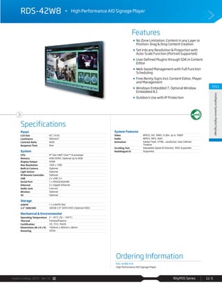 Avalue Catalog 2015 Ver.1.0 RityPOS Series 11-5
Features
Specifications
CH11
IntelligientSystems-DigitalSignage
RDS-42W8 High Performance AIO Signage Player
No Zone Limitation. Content in any Layer or
Position. Drag & Drop Content Creation
Set into any Resolution & Proportion with
Auto-Scale Function (Portrait Supported)
User Defined Plugins through SDK in Content
Editor
Web-based Management with Full Function
Scheduling
Free Renity Signs Incl. Content Editor, Player
and Management
Windows Embedded 7, Optional Window
Embedded 8.1
Outdoors Use with IP Protection
Ordering Information
RDS-42W8-A1R
High Performance AIO Signage Player
Panel
LCD Size 42" (16:9)
Luminance 500cd/m²
Contrast Ratio 4000
Response Time 8ms
System
CPU 4th Gen Intel® Core™ i5 processor
Memory 4GB DDR3, Optional Up to 8GB
Display Output HDMI
Max Resolution 1920 x 1080
Built-in Camera Optional
Light Sensor Optional
IR Remote Controller Optional
USB 2 x USB 3.0
Serial Port 1 x RS232/422/485
Ethernet 2 x Gigabit Ethernet
Audio Jack Line-out
Wireless Optional
3G Optional
Storage
mSATA 1 x mSATA Slot
2.5” HDD/SSD 320GB 2.5" SATA HDD (Optional SSD)
Mechanical & Environmental
Operating Temperature 0 ~ 40°C (32 ~ 104°F)
Thermal Fanless/Passive
Certification CE, FCC, RoHS
Dimensions (W x D x H) 1045mm x 663mm x 86mm
Mounting VESA
System Features
Video MPEG, AVI, WMV, H.264, up to 1080P
Audio MPEG, MP3, WAV
Animation
Timeline
Scrolling Text Adjustable Speed & Direction, RSS Supported
Multilingual UI Supported
 