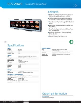 Avalue Catalog 2015 Ver.1.0RityPOS Series11-6
Features
Specifications
RDS-28W9 Spanpixel AIO Signage Player
Ordering Information
RDS-28W9-A1R
Spanpixel AIO Signage Player
Panel
LCD Size 28" (16:3)
Luminance 1000cd/m²
Contrast Ratio 3000
Response Time 6.5ms
System
CPU Intel®
Celeron®
J1900 4-Core 2.0 GHz Processor
Memory 2GB DDR3L, Optional up to 8GB
Display Output HDMI
Max Resolution 1366 x 254
USB 1 x USB 3.0, 1 x USB 2.0
Serial Port 1 x RS232/422/485
Ethernet 1 x Gigabit Ethernet
Audio Jack Line-out
Wireless Optional
3G Optional
Storage
mSATA 1 x mSATA Slot
2.5” HDD/SSD 320GB 2.5" SATA HDD (Optional SSD)
Mechanical & Environmental
Power Requirement 100 ~ 240V AC with External Adapter
Operating Temperature 0 ~ 40°C (32 ~ 104°F)
Thermal Fanless/Passive
Certification CE, FCC, RoHS
Dimensions (W x D x H) 743mm x 206mm x 49mm
Mounting VESA
System Features
Video MPEG, AVI, WMV, H.264, up to 1080P
Audio MPEG, MP3, WAV
Animation
Timeline
Scrolling Text Adjustable Speed & Direction, RSS Supported
Multilingual UI Supported
No Zone Limitation. Content in any Layer or
Position. Drag & Drop Content Creation
Set into any Resolution & Proportion with
Auto-Scale Function (Portrait Supported)
User Defined Plugins through SDK in Content
Editor
Web-based Management with Full Function
Scheduling
Free Renity Signs Incl. Content Editor, Player
and Management
Windows Embedded 7, Optional Window
Embedded 8.1
Banner Display, High Brightness
 