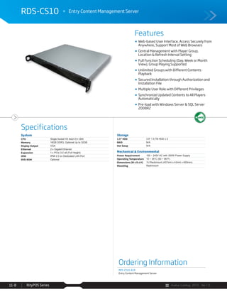 Avalue Catalog 2015 Ver.1.0RityPOS Series11-8
Features
Specifications
RDS-CS10 Entry Content Management Server
Ordering Information
RDS-CS10-A1R
Entry Content Management Server
System
CPU Single Socket H3 Xeon E3-1200
Memory 16GB DDR3, Optional Up to 32GB
Display Output VGA
Ethernet 2 x Gigabit Ethernet
Expansion 1 x PCIe 3.0 x8 (Full Height)
IPMI IPMI 2.0 on Dedicated LAN Port
DVD-ROM Optional
Storage
3.5” HDD 3.5” 1.0 TB HDD x 2
RAID N/A
Hot Swap N/A
Mechanical & Environmental
Power Requirement 100 ~ 240V AC with 350W Power Supply
Operating Temperature 10 ~ 35°C (50 ~ 95°F)
Dimensions (W x D x H) 1U Rackmount (437mm x 43mm x 650mm)
Mounting Rackmount
Web-based User Interface, Access Securely from
Anywhere, Support Most of Web Browsers
Central Management with Player Group,
Location & Refresh Interval Setting
Full Function Scheduling (Day, Week or Month
View), Group Playing Supported
Unlimited Groups with Different Contents
Playback
Secured Installation through Authorization and
Installation File
Multiple User Role with Different Privileges
Synchronize Updated Contents to All Players
Automatically
Pre-load with Windows Server & SQL Server
2008R2
 