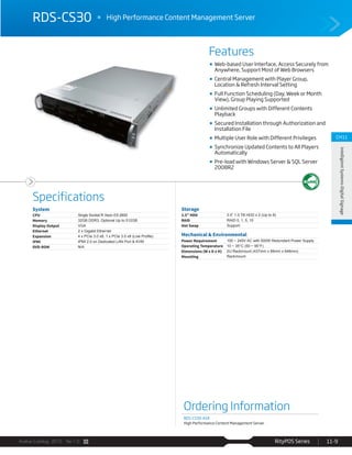 Avalue Catalog 2015 Ver.1.0 RityPOS Series 11-9
Features
Specifications
CH11
IntelligientSystems-DigitalSignage
RDS-CS30 High Performance Content Management Server
Ordering Information
RDS-CS30-A1R
High Performance Content Management Server
System
CPU Single Socket R Xeon E5-2600
Memory 32GB DDR3, Optional Up to 512GB
Display Output VGA
Ethernet 2 x Gigabit Ethernet
Expansion
IPMI IPMI 2.0 on Dedicated LAN Port & KVM
DVD-ROM N/A
Storage
3.5” HDD 3.5” 1.0 TB HDD x 2 (Up to 8)
RAID RAID 0, 1, 5, 10
Hot Swap Support
Mechanical & Environmental
Power Requirement 100 ~ 240V AC with 500W Redundant Power Supply
Operating Temperature 10 ~ 35°C (50 ~ 95°F)
Dimensions (W x D x H) 2U Rackmount (437mm x 89mm x 648mm)
Mounting Rackmount
Web-based User Interface, Access Securely from
Anywhere, Support Most of Web Browsers
Central Management with Player Group,
Location & Refresh Interval Setting
Full Function Scheduling (Day, Week or Month
View), Group Playing Supported
Unlimited Groups with Different Contents
Playback
Secured Installation through Authorization and
Installation File
Multiple User Role with Different Privileges
Synchronize Updated Contents to All Players
Automatically
Pre-load with Windows Server & SQL Server
2008R2
 