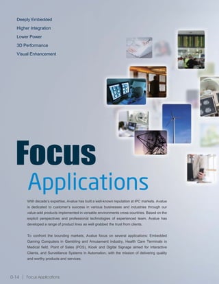 Deeply Embedded
Higher Integration
Lower Power
3D Performance
Visual Enhancement
Applications
Focus
With decade’s expertise, Avalue has built a well-known reputation at IPC markets. Avalue
is dedicated to customer’s success in various businesses and industries through our
value-add products implemented in versatile environments cross countries. Based on the
explicit perspectives and professional technologies of experienced team, Avalue has
developed a range of product lines as well grabbed the trust from clients.
To confront the bounding markets, Avalue focus on several applications: Embedded
Gaming Computers in Gambling and Amusement industry, Health Care Terminals in
Medical field, Point of Sales (POS), Kiosk and Digital Signage aimed for Interactive
Clients, and Surveillance Systems in Automation, with the mission of delivering quality
and worthy products and services.
Focus Applications0-14
 