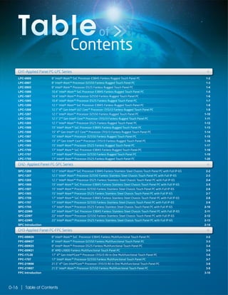 Table of Contents0-16
Contents
Tableof
LPC-0809
LPC-0807
LPC-0805
LPC-1009
LPC-1007
LPC-1005
LPC-1209
LPC-1208
LPC-1207
LPC-1206
LPC-1205
LPC-1509
LPC-1508
LPC-1507
LPC-1506
LPC-1505
LPC-1709
LPC-1707
LPC-1705
1-2
1-3
1-4
1-5
1-6
1-7
1-8
1-9
1-10
1-11
1-12
1-13
1-14
1-15
1-16
1-17
1-18
1-19
1-20
CH1-Applied Panel PC-LPC Series
LPC-1005 1-7
LPC-1208 1-9
LPC-1206 1-11
LPC-1509 1-13
LPC-1507 1-15
LPC-1505 1-17
SPC-1209
SPC-1207
SPC-1205
SPC-1509
SPC-1507
SPC-1505
SPC-1709
SPC-1707
SPC-1705
SPC-22W9
SPC-22W7
SPC-22W5
SPC Introduction
2-2
2-3
2-4
2-5
2-6
2-7
2-8
2-9
2-10
2-11
2-12
2-13
2-14
12.1" Intel® Atom™ SoC Processor E3845 Fanless Stainless Steel Chassis Touch Panel PC with Full IP-65
12.1" Intel® Atom™ Processor D2550 Fanless Stainless Steel Chassis Touch Panel PC with Full IP-65
12.1" Intel® Atom™ Processor D525 Fanless Stainless Steel Chassis Touch Panel PC with Full IP-65
15" Intel® Atom™ SoC Processor E3845 Fanless Stainless Steel Chassis Touch Panel PC with Full IP-65
15" Intel® Atom™ Processor D2550 Fanless Stainless Steel Chassis Touch Panel PC with Full IP-65
15" Intel® Atom™ Processor D525 Fanless Stainless Steel Chassis Touch Panel PC with Full IP-65
17" Intel® Atom™ SoC Processor E3845 Fanless Stainless Steel Chassis Touch Panel PC with Full IP-65
17" Intel® Atom™ Processor D2550 Fanless Stainless Steel Chassis Touch Panel PC with Full IP-65
17" Intel® Atom™ Processor D525 Fanless Stainless Steel Chassis Touch Panel PC with Full IP-65
22" Intel® Atom™ SoC Processor E3845 Fanless Stainless Steel Chassis Touch Panel PC with Full IP-65
22" Intel® Atom™ Processor D2550 Fanless Stainless Steel Chassis Touch Panel PC with Full IP-65
22" Intel® Atom™ Processor D525 Fanless Stainless Steel Chassis Touch Panel PC with Full IP-65
SPC-1505 2-715" Intel® Atom™ Processor D525 Fanless Stainless Steel Chassis Touch Panel PC with Full IP-65
SPC-1707 2-917" Intel® Atom™ Processor D2550 Fanless Stainless Steel Chassis Touch Panel PC with Full IP-65
SPC-22W9 2-1122" Intel® Atom™ SoC Processor E3845 Fanless Stainless Steel Chassis Touch Panel PC with Full IP-65
+CH1-Applied Panel PC-LPC Series ++
LPC-1709
LPC-1705
1-18
1-20
LPC-1707 1-19
SPC-1209
SPC-1207
SPC-1205
2-2
2-3
2-4
12.1" Intel® Atom™ SoC Processor E3845 Fanless Stainless Steel Chassis Touch Panel PC with Full IP-65
12.1" Intel® Atom™ Processor D2550 Fanless Stainless Steel Chassis Touch Panel PC with Full IP-65
12.1" Intel® Atom™ Processor D525 Fanless Stainless Steel Chassis Touch Panel PC with Full IP-65
CH2- Applied Panel PC-SPC Series +CH2- Applied Panel PC-SPC Series ++
FPC-08W29
FPC-08W27
FPC-08W25
FPC-08W21
FPC-17L08
FPC-1707
FPC-21W08
FPC-21W07
FPC Introduction
3-2
3-3
3-4
3-5
3-6
3-7
3-8
3-9
3-10
8" Intel® Atom™ SoC Processor E3845 Fanless Multifunctional Touch Panel PC
8" Intel® Atom™ Processor D2550 Fanless Multifunctional Touch Panel PC
8" Intel® Atom™ Processor D525 Fanless Multifunctional Touch Panel PC
8" AMD LX800 Fanless Multifunctional Touch Panel PC
17" 4th
Gen Intel®Core™ Processor i7/i5/i3 All-in-One Multifunctional Touch Panel PC
17" Intel® Atom™ Processor D2550 Fanless Multifunctional Touch Panel PC
21.5" 4th
Gen Intel®Core™ Processor i7/i5/i3 All-in-One Multifunctional Touch Panel PC
21.5" Intel® Atom™ Processor D2550 Fanless Multifunctional Touch Panel PC
FPC-1707 3-717" Intel® Atom™ Processor D2550 Fanless Multifunctional Touch Panel PC
FPC-21W07 3-921.5" Intel® Atom™ Processor D2550 Fanless Multifunctional Touch Panel PC
SPC-22W7
SPC Introduction
2-12
2-14
22" Intel® Atom™ Processor D2550 Fanless Stainless Steel Chassis Touch Panel PC with Full IP-65
SPC-22W5 2-1322" Intel® Atom™ Processor D525 Fanless Stainless Steel Chassis Touch Panel PC with Full IP-65
FPC-08W29
FPC-08W27
FPC-08W25
3-2
3-3
3-4
8" Intel® Atom™ SoC Processor E3845 Fanless Multifunctional Touch Panel PC
8" Intel® Atom™ Processor D2550 Fanless Multifunctional Touch Panel PC
8" Intel® Atom™ Processor D525 Fanless Multifunctional Touch Panel PC
CH3-Applied Panel PC-FPC Series +CH3-Applied Panel PC-FPC Series ++
8" Intel® Atom™ SoC Processor E3845 Fanless Rugged Touch Panel PC
8" Intel® Atom™ Processor D2550 Fanless Rugged Touch Panel PC
8" Intel® Atom™ Processor D525 Fanless Rugged Touch Panel PC
10.4" Intel® Atom™ SoC Processor E3845 Fanless Rugged Touch Panel PC
10.4" Intel® Atom™ Processor D2550 Fanless Rugged Touch Panel PC
10.4" Intel® Atom™ Processor D525 Fanless Rugged Touch Panel PC
12.1" Intel® Atom™ SoC Processor E3845 Fanless Rugged Touch Panel PC
12.1" 4th
Gen Intel® ULT Core™ Processor i7/i5/i3 Fanless Rugged Touch Panel PC
12.1" Intel® Atom™ Processor D2550 Fanless Rugged Touch Panel PC
12.1" 2nd
Gen Intel® Core™ Processor i7/i5/i3 Fanless Rugged Touch Panel PC
12.1" Intel® Atom™ Processor D525 Fanless Rugged Touch Panel PC
15" Intel® Atom™ SoC Processor E3845 Fanless Rugged Touch Panel PC
15" 4th
Gen Intel® ULT Core™ Processor i7/i5/i3 Fanless Rugged Touch Panel PC
15" Intel® Atom™ Processor D2550 Fanless Rugged Touch Panel PC
15" 2nd
Gen Intel® Core™ Processor i7/i5/i3 Fanless Rugged Touch Panel PC
15" Intel® Atom™ Processor D525 Fanless Rugged Touch Panel PC
17" Intel® Atom™ SoC Processor E3845 Fanless Rugged Touch Panel PC
17" Intel® Atom™ Processor D2550 Fanless Rugged Touch Panel PC
17" Intel® Atom™ Processor D525 Fanless Rugged Touch Panel PC
 