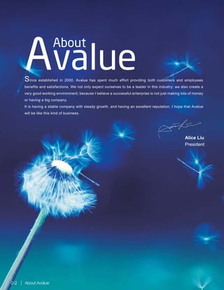 Alice Liu
President
Since established in 2000, Avalue has spent much effort providing both customers and employees
benefits and satisfactions. We not only expect ourselves to be a leader in this industry, we also create a
very good working environment; because I believe a successful enterprise is not just making lots of money
or having a big company.
It is having a stable company with steady growth, and having an excellent reputation. I hope that Avalue
will be like this kind of business.
About
Avalue
About Avalue0-2
Alice Liu
 