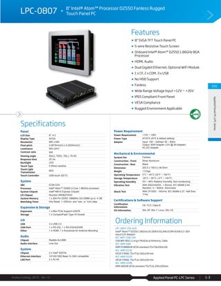 Features
Specifications
Avalue Catalog 2015 Ver.1.0 Applied Panel PC-LPC Series 1-3
CH1
AppliedPanelPC-LPCSeries
Panel
LCD Size 8", 4:3
Display Type SVGA
Resolution 800 x 600
Pixel pitch 0.0675mm(H) x 0.2025mm(V)
Luminance 500 cd/m²
Contrast ratio 500
Viewing angle 50(U), 70(D), 70(L), 70 (R)
Response time 25 ms
Backlight LED
Touch Type 5 Wires resistive
Touch Light
Transmission
80%
Touch Controller USB touch (EETI)
System
SBC ECM-CDV
Processor Intel® Atom™ D2550 2-Core 1.86GHz processor
System Chipset Intel® NM10 Express Chipset
I/O Chipset Nuvoton W83627DHG
System Memory 1 x 204-Pin DDR3 1066MHz SO-DIMM up to 4 GB
Watchdog Timer H/w Reset: 1~255min. and 1sec. or 1min./step
Expansion & Storage
Expansion 1 x Mini PCIe Support mSATA
Storage 1 x CompactFlash Type I/II Socket
I/O
USB 3 x USB 2.0
COM Port 1 x RS-232, 1 x RS-232/422/485
Other 1 x HDMI, 1 x Knockouts for Antenna Mounting
Audio
Chipset Realtek ALC888
Audio Interface Line-Out
System
Chipset 2 x Intel® 82574L
Ethernet Interface 10/100/1000 Base-Tx GbE compatible
LAN Port 2 x RJ-45
Power Requirement
Power Requirement +12V ~ +26V
Power Type AT/ATX (ATX is default setting)
Adapter Input: 100 ~ 240Vac/ 50 ~ 60Hz
Output: 60W Adapter (12V @ 5A Adapter)
AC-DC Adapter
Mechanical & Environmental
System Fan Fanless
Construction - Front Silver Aluminum
Construction - Rear Black
Dimension 202.5 x 159.5 x 46.5mm
Weight 1.5 Kgs
Operating Temperature 0°C ~ 40°C (32°F ~ 104°F)
Storage Temperature -20°C ~ 60°C (-4°F ~ 140°F)
Operating Humidity 0% ~ 90% Relative Humidity, Non-condensing
Vibration Test With SSD/mSATA : 1.5Grms, IEC 60068-2-64,
Random, 5 ~ 500Hz, 30min/axis
Shock Test With CF/SSD : 10Grms, IEC 60068-2-27, Half Sine,
11ms
Certifications & Software Support
Certification
Information
CE, FCC Class B
OS Information Win XP, Win 7, Linux, Win CE
Ordering Information
LPC-0807-255-A1R
Intel® Atom™ D2550 1.86GHz/2G DDR3/2GLAN/2COM/3USB/12~26V
input/12V Adaptor
ACC-WIFI-USB-14R
USB WiFi 802.11 b/g/n Module w/Antenna, Cable
ACC-ARM-D8R
ARM FC8888SB VESA standard:75x75&100x100
ACC-ARM-D15R
VESA STAND, 75x75 & 100x100 mm
ACC-ARM-D22R
VESA STAND, 75x75 & 100x100 mm
ACC-ARM-D29R
ARM A800B VESA standard 75x75 & 100x100mm
LPC-0807 8" Intel® Atom™ Processor D2550 Fanless Rugged
Touch Panel PC
8" SVGA TFT Touch Panel PC
5-wire Resistive Touch Screen
Onboard Intel® Atom™ D2550 1.86GHz BGA
Processor
HDMI, Audio
Dual Gigabit Ethernet, Optional WiFi Module
1 x CF, 2 x COM, 3 x USB
No HDD Support
Fanless
Wide Range Voltage Input +12V ~ +26V
IP65 Compliant Front Panel
VESA Compliance
Rugged Environment Applicable
 