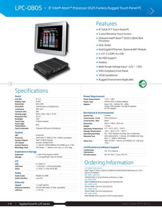 Features
Specifications
Avalue Catalog 2015 Ver.1.0Applied Panel PC-LPC Series1-4
LPC-0805 8" Intel® Atom™ Processor D525 Fanless Rugged Touch Panel PC
Ordering Information
LPC-0805-525-A2-1R
Intel® Atom™ D525 1.8GHz/1G DDR3/1GLAN/2COM/4USB/Audio/12~26V
input/12V Adaptor
ACC-WIFI-USB-14R
USB WiFi 802.11 b/g/n Module w/Antenna, Cable
ACC-ARM-D8R
ARM FC8888SB VESA standard:75x75&100x100
ACC-ARM-D15R
VESA STAND, 75x75 & 100x100 mm
ACC-ARM-D22R
VESA STAND, 75x75 & 100x100 mm
ACC-ARM-D29R
ARM A800B VESA standard 75x75 & 100x100mm
8" SVGA TFT Touch Panel PC
5-wire Resistive Touch Screen
Onboard Intel® Atom™ D525 1.8GHz BGA
Processor
VGA, Audio
Dual Gigabit Ethernet, Optional WiFi Module
1 x CF, 2 x COM, 4 x USB
No HDD Support
Fanless
Wide Range Voltage Input +12V ~ +26V
IP65 Compliant Front Panel
VESA Compliance
Rugged Environment Applicable
Panel
LCD Size 8", 4:3
Display Type SVGA
Resolution 800 x 600
Pixel pitch 0.0675mm(H) x 0.2025mm(V)
Luminance 500 cd/m²
Contrast ratio 500
Viewing angle 50(U), 70(D), 70(L), 70 (R)
Response time 25 ms
Backlight LED
Touch Type 5 Wires resistive
Touch Light
Transmission
80%
Touch Controller Onboard USB touch (PenMount)
System
SBC ECM-PNV
Processor Intel® Atom™ D525 2-Core 1.8GHzz processor
System Chipset Intel® ICH8-M Chipset
I/O Chipset Nuvoton W83627DHG
System Memory 1 x 204-Pin DDR3 800MHz SO-DIMM up to 4 GB
Watchdog Timer H/w Reset: 1 ~ 255min. and 1sec. or 1min./step
Expansion & Storage
Expansion 1 x Mini PCIe Support mSATA
Storage 1 x CompactFlash Type I/II Socket
I/O
USB 4 x USB 2.0
COM Port 1 x RS-232, 1 x RS-232/422/485
Other 1 x VGA, 1 x PS2/ KB & MS
Audio
Audio Codec Realtek ALC888
Audio Interface Line-Out
Ethernet
Chipset 1 x Intel® 82574L
Ethernet Interface 10/100/1000 Base-Tx GbE compatible
LAN Port 1 x RJ-45
Power Requirement
Power Requirement +12V ~ +26V
Power Type AT/ATX (ATX is default setting)
Adapter Input: 100 ~ 240Vac/ 50 ~ 60Hz
Output: 60W Adapter (12V @ 5A Adapter)
AC-DC Adapter
Mechanical & Environmental
System Fan Fanless
Construction - Front Silver Aluminum
Construction - Rear Black
Dimension 202.5 x 159.5 x 46.5 mm
Weight 1.5 Kgs
Operating Temperature 0°C ~ 40°C (32°F ~ 104°F)
Storage Temperature -20°C ~ 60°C (-4°F ~ 140°F)
Operating Humidity 0% ~ 90% Relative Humidity, Non-condensing
Vibration Test With SSD/mSATA : 1.5Grms, IEC 60068-2-64, Ran-
dom, 5 ~ 500Hz, 30min/axis
Shock Test With CF/SSD : 10Grms, IEC 60068-2-27, Half Sine,
11ms
Certifications & Software Support
Certification
Information
CE, FCC Class B
OS Information Win XP, Win 7, Linux, Win CE
 