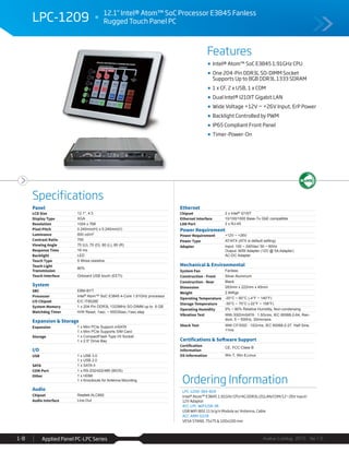 Features
Specifications
Avalue Catalog 2015 Ver.1.0Applied Panel PC-LPC Series1-8
LPC-1209 12.1" Intel® Atom™ SoC Processor E3845 Fanless
Rugged Touch Panel PC
Ordering Information
LPC-1209-384-B1R
Intel® Atom™ E3845 1.91GHz CPU/4G DDR3L/2GLAN/COM/12~26V input/
12V Adaptor
ACC-LPC-WiFiUSB-3R
USB WiFi 802.11 b/g/n Module w/ Antenna, Cable
ACC-ARM-D22R
VESA STAND, 75x75 & 100x100 mm
Panel
LCD Size 12.1", 4:3
Display Type XGA
Resolution 1024 x 768
Pixel Pitch 0.240mm(H) x 0.240mm(V)
Luminance 600 cd/m²
Contrast Ratio 700
Viewing Angle 70 (U), 70 (D), 80 (L), 80 (R)
Response Time 16 ms
Backlight LED
Touch Type 5 Wires resistive
Touch Light
Transmission
80%
Touch Interface Onboard USB touch (EETI)
System
SBC EBM-BYT
Processor Intel® Atom™ SoC E3845 4-Core 1.91GHz processor
I/O Chipset E/C IT8528E
System Memory 1 x 204-Pin DDR3L 1333MHz SO-DIMM up to 8 GB
Watchdog Timer H/W Reset, 1sec. ~ 65535sec./1sec.step
Expansion & Storage
Expansion 1 x Mini PCIe Support mSATA
1 x Mini PCIe Supports SIM Card
Storage 1 x CompactFlash Type I/II Socket
1 x 2.5" Drive Bay
I/O
USB 1 x USB 3.0
1 x USB 2.0
SATA 1 x SATA II
COM Port 1 x RS-232/422/485 (BIOS)
Other 1 x HDMI
1 x Knockouts for Antenna Mounting
Audio
Chipset Realtek ALC892
Audio Interface Line-Out
Ethernet
Chipset 2 x Intel® I210IT
Ethernet Interface 10/100/1000 Base-Tx GbE compatible
LAN Port 2 x RJ-45
Power Requirement
Power Requirement +12V ~ +26V
Power Type AT/ATX (ATX is default setting)
Adapter Input: 100 ~ 240Vac/ 50 ~ 60Hz
Output: 60W Adapter (12V @ 5A Adapter)
AC-DC Adapter
Mechanical & Environmental
System Fan Fanless
Construction - Front Silver Aluminum
Construction - Rear Black
Dimension 283mm x 222mm x 45mm
Weight 2.84Kgs
Operating Temperature -20°C ~ 60°C (-4°F ~ 140°F)
Storage Temperature -30°C ~ 70°C (-22°F ~ 158°F)
Operating Humidity 0% ~ 90% Relative Humidity, Non-condensing
Vibration Test With SSD/mSATA : 1.5Grms, IEC 60068-2-64, Ran-
dom, 5 ~ 500Hz, 30min/axis
Shock Test With CF/SSD : 10Grms, IEC 60068-2-27, Half Sine,
11ms
Certifications & Software Support
Certification
Information
CE, FCC Class B
OS Information Win 7, Win 8,Linux
Intel® Atom™ SoC E3845 1.91GHz CPU
One 204-Pin DDR3L SO-DIMM Socket
Supports Up to 8GB DDR3L 1333 SDRAM
1 x CF, 2 x USB, 1 x COM
Dual Intel® I210IT Gigabit LAN
Wide Voltage +12V ~ +26V Input, ErP Power
Backlight Controlled by PWM
IP65 Compliant Front Panel
Timer-Power-On
 