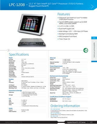 Features
Specifications
Avalue Catalog 2015 Ver.1.0 Applied Panel PC-LPC Series 1-9
CH1
AppliedPanelPC-LPCSeries
Panel
LCD Size 12.1", 4:3
Display Type XGA
Resolution 1024 x 768
Pixel Pitch 0.240mm(H) x 0.240mm(V)
Luminance 600 cd/m²
Contrast Ratio 700
Viewing Angle 70 (U), 70 (D), 80 (L), 80 (R)
Response Time 16 ms
Backlight LED
Touch Type 5 Wires resistive
Touch Light
Transmission
80%
Touch Interface Onboard USB touch (EETI)
System
SBC EBM-QM87U
Processor 4th Gen Intel® Core™ i5-4300U, 2-Core, 1.9GHz
processor
I/O Chipset E/C IT8528E
System Memory 2 x 204-Pin DDR3L 1600MHz SO-DIMM up to 16 GB
Watchdog Timer H/W Reset: 1sec.~255min. and 1sec. or 1min./step
Expansion & Storage
Expansion 1 x Mini PCIe Support mSATA
1 x Mini PCIe Supports SIM Card
Storage 1 x CompactFlash Type I/II Socket
1 x 2.5" Drive Bay
I/O
USB 2 x USB 3.0
SATA 1 x SATA II
COM Port 1 x RS-232
Other 1 x HDMI
1 x Knockouts for Antenna Mounting
Audio
Chipset Realtek ALC892
Audio Interface Line-Out
Ethernet
Chipset 1 x Intel® I210AT
1 x Intel® I218LM
Ethernet Interface 10/100/1000 Base-Tx GbE compatible
LAN Port 2 x RJ-45
Power Requirement
Power Requirement +12V ~ +26V
Power Type AT/ATX (ATX is default setting)
Adapter Input: 100 ~ 240Vac/ 50 ~ 60Hz
Output: 60W Adapter (12V @ 5A Adapter)
AC-DC Adapter
Mechanical & Environmental
System Fan Fanless
Construction - Front Silver Aluminum
Construction - Rear Black
Dimension 283mm x 222mm x 45mm
Weight 2.84Kgs
Operating Temperature 0°C ~ 40°C (32°F ~ 104°F)
Storage Temperature -20°C ~ 60°C (-4°F ~ 140°F)
Operating Humidity 0% ~ 90% Relative Humidity, Non-condensing
Vibration Test With SSD/mSATA : 1.5Grms, IEC 60068-2-64,
Random, 5 ~ 500Hz, 30min/axis
Shock Test With CF/SSD : 10Grms, IEC 60068-2-27,
Half Sine, 11ms
Certifications & Software Support
Certification
Information
CE, FCC Class B
OS Information Win 7,Win 8 ,Linux
LPC-1208 12.1" 4th
Gen Intel® ULT Core™ Processor i7/i5/i3 Fanless
Rugged Touch Panel PC
Ordering Information
LPC-1208-430-B1R
4th
Gen Intel® ULT Core i5 4300U 1.9GHz CPU/4G DDR3L/2GLAN/COM/12~26V
input/12V Adaptor
ACC-LPC-WiFiUSB-3R
USB WiFi 802.11 b/g/n Module w/ Antenna, Cable
ACC-ARM-D22R
VESA STAND, 75x75 & 100x100 mm
Onboard 4th
Gen Intel® ULT Core™ i5 4300U
1.9GHz BGA Processor
Two SO-DIMM sockets supports up to 16GB
DDR3L 1333/1600 SDRAM
1 x CF, 2 x USB, 1 x COM
Dual Intel® Gigabit LAN
Wide Voltage +12V ~ +26V Input, ErP Power
Backlight Controlled by PWM
IP65 Compliant Front Panel
Timer-Power-On
 