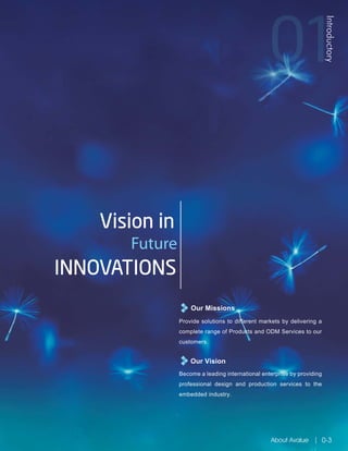 Our Missions
Our Vision
Provide solutions to different markets by delivering a
complete range of Products and ODM Services to our
customers.
Become a leading international enterprise by providing
professional design and production services to the
embedded industry.
Vision in
Future
INNOVATIONS
Introductory
About Avalue 0-3
 