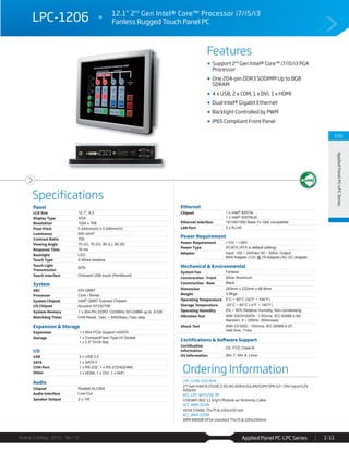 Features
Specifications
Avalue Catalog 2015 Ver.1.0 Applied Panel PC-LPC Series 1-11
CH1
AppliedPanelPC-LPCSeries
LPC-1206 12.1" 2nd
Gen Intel® Core™ Processor i7/i5/i3
Fanless Rugged Touch Panel PC
Ordering Information
LPC-1206-510-B1R
2nd Gen Intel i5 2510E 2.5G/4G DDR3/2GLAN/COM/SPK/12~19V input/12V
Adaptor
ACC-LPC-WiFiUSB-3R
USB WiFi 802.11 b/g/n Module w/ Antenna, Cable
ACC-ARM-D22R
VESA STAND, 75x75 & 100x100 mm
ACC-ARM-D29R
ARM A800B VESA standard 75x75 & 100x100mm
Support 2nd
Gen Intel® Core™ i7/i5/i3 PGA
Processor
One 204-pin DDR3 SODIMM Up to 8GB
SDRAM
4 x USB, 2 x COM, 1 x DVI, 1 x HDMI
Dual Intel® Gigabit Ethernet
Backlight Controlled by PWM
IP65 Compliant Front Panel
Panel
LCD Size 12.1", 4:3
Display Type XGA
Resolution 1024 x 768
Pixel Pitch 0.240mm(H) x 0.240mm(V)
Luminance 600 cd/m²
Contrast Ratio 700
Viewing Angle 70 (U), 70 (D), 80 (L), 80 (R)
Response Time 16 ms
Backlight LED
Touch Type 5 Wires resistive
Touch Light
Transmission
80%
Touch Interface Onboard USB touch (PenMount)
System
SBC EPI-QM67
Processor Core i Series
System Chipset Intel® QM67 Express Chipest
I/O Chipset Nuvoton NTC6776F
System Memory 1 x 204-Pin DDR3 1333MHz SO-DIMM up to 8 GB
Watchdog Timer H/W Reset, 1sec. ~ 65535sec./1sec.step
Expansion & Storage
Expansion 1 x Mini PCIe Support mSATA
Storage 1 x CompactFlash Type I/II Socket
1 x 2.5" Drive Bay
I/O
USB 4 x USB 2.0
SATA 1 x SATA II
COM Port 1 x RS-232, 1 x RS-272/422/485
Other 1 x HDMI, 1 x DVI, 1 x WiFi
Audio
Chipset Realtek ALC892
Audio Interface Line-Out
Speaker Output 2 x 1W
Ethernet
Chipset 1 x Intel® 82574L
1 x Intel® 82579LM
Ethernet Interface 10/100/1000 Base-Tx GbE compatible
LAN Port 2 x RJ-45
Power Requirement
Power Requirement +12V ~ +26V
Power Type AT/ATX (ATX is default setting)
Adapter Input: 100 ~ 240Vac/ 50 ~ 60Hz; Output
84W Adapter (12V @ 7A Adapter) AC-DC Adapter
Mechanical & Environmental
System Fan Fanless
Construction - Front Silver Aluminum
Construction - Rear Black
Dimension 283mm x 222mm x 68.8mm
Weight 3.9Kgs
Operating Temperature 0°C ~ 40°C (32°F ~ 104°F)
Storage Temperature -20°C ~ 60°C (-4°F ~ 140°F)
Operating Humidity 0% ~ 90% Relative Humidity, Non-condensing
Vibration Test With SSD/mSATA : 1.5Grms, IEC 60068-2-64,
Random, 5 ~ 500Hz, 30min/axis
Shock Test With CF/SSD : 10Grms, IEC 60068-2-27,
Half Sine, 11ms
Certifications & Software Support
Certification
Information
CE, FCC Class B
OS Information Win 7, Win 8, Linux
 