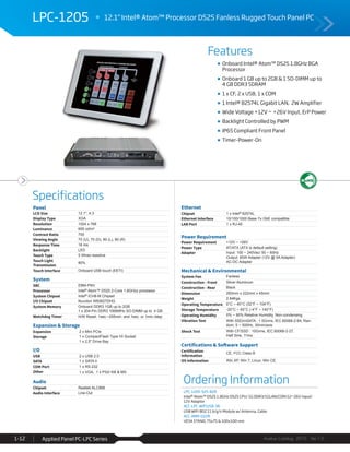 Features
Specifications
Avalue Catalog 2015 Ver.1.0Applied Panel PC-LPC Series1-12
LPC-1205 12.1" Intel® Atom™ Processor D525 Fanless Rugged Touch Panel PC
Ordering Information
LPC-1205-525-B2R
Intel® Atom™ D525 1.8GHz D525 CPU/ 1G DDR3/1GLAN/COM/12~26V input/
12V Adaptor
ACC-LPC-WiFiUSB-3R
USB WiFi 802.11 b/g/n Module w/ Antenna, Cable
ACC-ARM-D22R
VESA STAND, 75x75 & 100x100 mm
Onboard Intel® Atom™ D525 1.8GHz BGA
Processor
Onboard 1 GB up to 2GB & 1 SO-DIMM up to
4 GB DDR3 SDRAM
1 x CF, 2 x USB, 1 x COM
1 Intel® 82574L Gigabit LAN, 2W Amplifier
Wide Voltage +12V ~ +26V Input, ErP Power
Backlight Controlled by PWM
IP65 Compliant Front Panel
Timer-Power-On
Panel
LCD Size 12.1", 4:3
Display Type XGA
Resolution 1024 x 768
Luminance 600 cd/m²
Contrast Ratio 700
Viewing Angle 70 (U), 70 (D), 80 (L), 80 (R)
Response Time 16 ms
Backlight LED
Touch Type 5 Wires resistive
Touch Light
Transmission
80%
Touch Interface Onboard USB touch (EETI)
System
SBC EBM-PNV
Processor Intel® Atom™ D525 2-Core 1.8GHzz processor
System Chipset Intel® ICH8-M Chipset
I/O Chipset Nuvoton W83627DHG
System Memory Onboard DDR3 1GB up to 2GB
1 x 204-Pin DDR3 1066MHz SO-DIMM up to 4 GB
Watchdog Timer H/W Reset: 1sec.~255min. and 1sec. or 1min./step
Expansion & Storage
Expansion 2 x Mini PCIe
Storage 1 x CompactFlash Type I/II Socket
1 x 2.5" Drive Bay
I/O
USB 2 x USB 2.0
SATA 1 x SATA II
COM Port 1 x RS-232
Other 1 x VGA, 1 x PS2/ KB & MS
Audio
Chipset Realtek ALC888
Audio Interface Line-Out
Ethernet
Chipset 1 x Intel® 82574L
Ethernet Interface 10/100/1000 Base-Tx GbE compatible
LAN Port 1 x RJ-45
Power Requirement
Power Requirement +12V ~ +26V
Power Type AT/ATX (ATX is default setting)
Adapter Input: 100 ~ 240Vac/ 50 ~ 60Hz
Output: 60W Adapter (12V @ 5A Adapter)
AC-DC Adapter
Mechanical & Environmental
System Fan Fanless
Construction - Front Silver Aluminum
Construction - Rear Black
Dimension 283mm x 222mm x 45mm
Weight 2.84Kgs
Operating Temperature 0°C ~ 40°C (32°F ~ 104°F)
Storage Temperature -20°C ~ 60°C (-4°F ~ 140°F)
Operating Humidity 0% ~ 90% Relative Humidity, Non-condensing
Vibration Test With SSD/mSATA : 1.5Grms, IEC 60068-2-64, Ran-
dom, 5 ~ 500Hz, 30min/axis
Shock Test With CF/SSD : 10Grms, IEC 60068-2-27,
Half Sine, 11ms
Certifications & Software Support
Certification
Information
CE, FCC Class B
OS Information Win XP, Win 7, Linux, Win CE
 