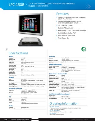 Features
Specifications
Avalue Catalog 2015 Ver.1.0Applied Panel PC-LPC Series1-14
LPC-1508 15" 4th
Gen Intel® ULT Core™ Processor i7/i5/i3 Fanless
Rugged Touch Panel PC
Ordering Information
LPC-1508-430-A1R
4th Gen Intel ULT Core i5 4300U 1.9GHz CPU/4G DDR3L/2GLAN/COM/
SPK/12~26V input/12V Adaptor
ACC-LPC-WiFiUSB-4R
USB WiFi 802.11 b/g/n Module w/ Antenna, Cable
ACC-ARM-D1R
VESA STAND, 75mm & 100 mm
Onboard 4th
Gen Intel® ULT Core™ i5 4300U
1.9GHz BGA Processor
Two SO-DIMM sockets supports up to
16GB DDR3L 1333/1600 SDRAM
1 x CF, 2 x USB, 1 x COM
Dual Intel® Gigabit LAN
Wide Voltage +12V ~ +26V Input, ErP Power
Backlight Controlled by PWM
IP65 Compliant Front Panel
Timer-Power-On
Panel
LCD Size 15", 4:3
Display Type XGA
Resolution 1024 x 768
Pixel Pitch 0.297mm(H) x 0.297mm(V)
Luminance 400 cd/m²
Contrast Ratio 700
Viewing Angle 70 (U), 70 (D), 80 (L), 80 (R)
Response Time 16 ms
Backlight LED
Touch Type 5 Wires resistive
Touch Light
Transmission
80%
Touch Interface Onboard USB touch (EETI)
System
SBC EBM-QM87U
Processor 4th Gen Intel® Core™ i5-4300U, 2-Core, 1.9GHz
processor
I/O Chipset EC ITE IT8528E
System Memory 2 x 204-Pin DDR3L 1600MHz SO-DIMM up to 16GB
Watchdog Timer H/W Reset: 1sec.~255min. and 1sec. or 1min./step
Expansion & Storage
Expansion 1 x Mini PCIe Support mSATA
1 x Mini PCIe Supports SIM Card
Storage 1 x CompactFlash Type I/II Socket
1 x 2.5" Drive Bay
I/O
USB 2 x USB 3.0
SATA 1 x SATA II
COM Port 1 x RS-232
Other 1 x HDMI
1 x Knockouts for Antenna Mounting
Audio
Chipset Realtek ALC892
Audio Interface Line-Out
Ethernet
Chipset 1 x Intel® I210AT
1 x Intel® I218LM
Ethernet Interface 10/100/1000 Base-Tx GbE compatible
LAN Port 2 x RJ-45
Power Requirement
Power Requirement +12V ~ +26V
Power Type AT/ATX (ATX is default setting)
Adapter Input: 100 ~ 240Vac/ 50 ~ 60Hz
Output: 60W Adapter (12V @ 5A Adapter)
AC-DC Adapter
Mechanical & Environmental
System Fan Fanless
Construction - Front Silver Aluminum
Construction - Rear Black
Dimension 350 x 273.9 x 53.1mm
Weight 4.2Kgs
Operating Temperature 0°C ~ 40°C (32°F ~ 104°F)
Storage Temperature -20°C ~ 60°C (-4°F ~ 140°F)
Operating Humidity 0% ~ 90% Relative Humidity, Non-condensing
Vibration Test With SSD/mSATA : 1.5Grms, IEC 60068-2-64, Ran-
dom, 5 ~ 500Hz, 30min/axis
Shock Test With CF/SSD : 10Grms, IEC 60068-2-27,
Half Sine, 11ms
Certifications & Software Support
Certification
Information
CE, FCC Class B
OS Information Win 7, Win 8, Linux
 