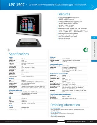 Features
Specifications
Avalue Catalog 2015 Ver.1.0 Applied Panel PC-LPC Series 1-15
CH1
AppliedPanelPC-LPCSeries
LPC-1507 15" Intel® Atom™ Processor D2550 Fanless Rugged Touch Panel PC
Ordering Information
LPC-1507-255-A2R
Intel® Atom™ D2550 1.86GHz CPU/ 2G DDR3/1GLAN/COM/SPK/12~26V
input/12V Adaptor
ACC-LPC-WiFiUSB-4R
USB WiFi 802.11 b/g/n Module w/ Antenna, Cable
ACC-ARM-D1R
VESA STAND, 75mm & 100 mm
Onboard Intel® Atom™ D2550
1.86GHz BGA Processor
One SO-DIMM socket supports up to
4GB DDR3 1066MHz SDRAM
1 x CF, 2 x USB, 1 x COM
1 Intel® 82574L Gigabit LAN, 2W Amplifier
Wide Voltage +12V ~ +26V Input, ErP Power
Backlight Controlled by PWM
IP65 Compliant Front Panel
Timer-Power-On
Panel
LCD Size 15", 4:3
Display Type XGA
Resolution 1024 x 768
Pixel Pitch 0.297mm(H) x 0.297mm(V)
Luminance 400 cd/m²
Contrast Ratio 700
Viewing Angle 70 (U), 70 (D), 80 (L), 80 (R)
Response Time 16 ms
Backlight LED
Touch Type 5 Wires resistive
Touch Light
Transmission
80%
Touch Interface Onboard USB touch (EETI)
System
SBC EBM-CDV
Processor Intel® Atom™ D2550 2-Core 1.86GHz processor
System Chipset Intel® NM10 Express Chipset
I/O Chipset EC ITE IT8518E
System Memory 1 x 204-Pin DDR3 1066MHz SO-DIMM up to 4GB
Watchdog Timer H/W Reset: 1sec.~255min. and 1sec. or 1min./step
Expansion & Storage
Expansion 1 x Mini PCIe Supports SIM Card
Storage 1 x CompactFlash Type I/II Socket
1 x 2.5" Drive Bay
I/O
USB 2 x USB 2.0
SATA 1 x SATA II
COM Port 1 x RS-232
Other 1 x HDMI, 1 x PS2/ KB & MS
Audio
Chipset Realtek ALC892
Audio Interface Line-Out
Ethernet
Chipset 1 x Intel® 82574L
Ethernet Interface 10/100/1000 Base-Tx GbE compatible
LAN Port 1 x RJ-45
Power Requirement
Power Requirement +12V ~ +26V
Power Type AT/ATX (ATX is default setting)
Adapter Input: 100 ~ 240Vac/ 50 ~ 60Hz
Output: 60W Adapter (12V @ 5A Adapter)
AC-DC Adapter
Mechanical & Environmental
System Fan Fanless
Construction - Front Silver Aluminum
Construction - Rear Black
Dimension 350 x 273.9 x 53.1mm
Weight 4.2Kgs
Operating Temperature 0°C ~ 40°C (32°F ~ 104°F)
Storage Temperature -20°C ~ 60°C (-4°F ~ 140°F)
Operating Humidity 0% ~ 90% Relative Humidity, Non-condensing
Vibration Test With SSD/mSATA : 1.5Grms, IEC 60068-2-64,
Random, 5 ~ 500Hz, 30min/axis
Shock Test With CF/SSD : 10Grms, IEC 60068-2-27, Half Sine,
11ms
Certifications & Software Support
Certification
Information
CE, FCC Class B
OS Information Win XP, Win 7, Linux, Win CE
 