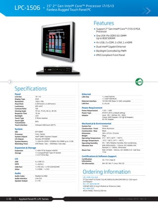 Features
Specifications
Avalue Catalog 2015 Ver.1.0Applied Panel PC-LPC Series1-16
LPC-1506 15" 2nd
Gen Intel® Core™ Processor i7/i5/i3
Fanless Rugged Touch Panel PC
Ordering Information
LPC-1506-510-A1R
2nd Gen Intel® i5 2510E 2.5G/4G DDR3/2GLAN/COM/SPK/12~19V input/
12V Adaptor
ACC-LPC-WiFiUSB-4R
USB WiFi 802.11 b/g/n Module w/ Antenna, Cable
ACC-ARM-D1R
VESA STAND, 75mm & 100 mm
Support 2nd
Gen Intel® Core™ i7/i5/i3 PGA
Processor
One 204-Pin DDR3 SO-DIMM
Up to 8GB SDRAM
4 x USB, 2 x COM, 1 x DVI, 1 x HDMI
Dual Intel® Gigabit Ethernet
Backlight Controlled by PWM
IP65 Compliant Front Panel
Panel
LCD Size 15", 4:3
Display Type XGA
Resolution 1024 x 768
Pixel Pitch 0.297mm(H) x 0.297mm(V)
Luminance 400 cd/m²
Contrast Ratio 700
Viewing Angle 70 (U), 70 (D), 80 (L), 80 (R)
Response Time 16 ms
Backlight LED
Touch Type 5 Wires resistive
Touch Light
Transmission
80%
Touch Interface Onboard USB touch (EETI)
System
SBC EPI-QM67
Processor Core i Series
System Chipset Intel® QM67 Express Chipset
I/O Chipset Nuvoton NTC6006F
System Memory 1 x 204-Pin DDR3 1333MHz SO-DIMM up to 8 GB
Watchdog Timer H/W Reset, 1sec. ~ 65535sec./1sec.step
Expansion & Storage
Expansion 1 x Mini PCIe Support mSATA
Storage 1 x CompactFlash Type I/II Socket
1 x 2.5" Drive Bay
I/O
USB 4 x USB 2.0
SATA 1 x SATA II
COM Port 1 x RS-232, 1 x RS-232/422/485
Other 1 x HDMI, 1 x DVI
Audio
Audio Codec Realtek ALC892
Audio Interface Line-Out
Speaker Output 2 x 1W
Ethernet
LAN Chip 1 x Intel® 82574L
1 x Intel® 82579LM
Ethernet Interface 10/100/1000 Base-Tx GbE compatible
LAN Port 2 x RJ-45
Power Requirement
Power Requirement +12V ~ +26V
Power Type AT/ATX (ATX is default setting)
Adapter Input: 100 ~ 240Vac/ 50 ~ 60Hz
Output: 60W Adapter (12V @ 5A Adapter)
AC-DC Adapter
Mechanical & Environmental
System Fan Fanless
Construction - Front Silver Aluminum
Construction - Rear Black
Dimension 350 x 273.9 x 72.4mm
Weight 5Kgs
Operating Temperature 0°C ~ 40°C (32°F ~ 104°F)
Storage Temperature -10°C ~ 60°C (14°F ~ 140°F)
Operating Humidity 0% ~ 90% Relative Humidity, Non-condensing
Vibration Test With SSD/mSATA : 1.5Grms, IEC 60068-2-64,
Random, 5 ~ 500Hz, 30min/axis
Shock Test With CF/SSD : 10Grms, IEC 60068-2-27, Half Sine,
11ms
Certifications & Software Support
Certification
Information
CE, FCC Class B
OS Information Win XP, Win 7, Linux, Win CE
 