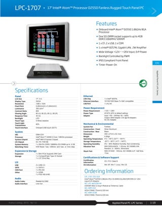Features
Specifications
Avalue Catalog 2015 Ver.1.0 Applied Panel PC-LPC Series 1-19
CH1
AppliedPanelPC-LPCSeries
LPC-1707 17" Intel® Atom™ Processor D2550 Fanless Rugged Touch Panel PC
Ordering Information
LPC-1707-255-A1R
Intel® Atom™ D2550 1.86GHz CPU/ 2G DDR3/1GLAN/COM/SPK/12~26V
input/12V Adaptor
ACC-LPC-WiFiUSB-4R
USB WiFi 802.11 b/g/n Module w/ Antenna, Cable
ACC-ARM-D1R
VESA STAND, 75mm & 100 mm
ACC-ARM-D19R
VESA STAND, 75mm & 100 mm
Onboard Intel® Atom™ D2550 1.86GHz BGA
Processor
One SO-DIMM socket supports up to 4GB
DDR3 1066MHz SDRAM
1 x CF, 2 x USB, 1 x COM
1 x Intel® 82574L Gigabit LAN, 2W Amplifier
Wide Voltage +12V ~ +26V Input, ErP Power
Backlight Controlled by PWM
IP65 Compliant Front Panel
Timer-Power-On
Panel
LCD Size 17", 4:3
Display Type SXGA
Resolution 1280 x 1024
Pixel Pitch 0.264mm(H) x 0.264mm(V)
Luminance 350 cd/m²
Contrast Ratio 800
Viewing Angle 80 (U), 80 (D), 85 (L), 85 (R)
Response Time 30 ms
Backlight LED
Touch Type 5 Wires resistive
Touch Light
Transmission
80%
Touch Interface Onboard USB touch (EETI)
System
SBC EBM-CDV
Processor Intel® Atom™ D2550 2-Core 1.86GHz processor
System Chipset Intel® NM10 Express Chipset
I/O Chipset EC ITE IT8518E
System Memory 1 x 204-Pin DDR3 1066MHz SO-DIMM up to 4 GB
Watchdog Timer H/W Reset: 1sec.~255min. and 1sec. or 1min./step
Expansion & Storage
Expansion 1 x Mini PCIe Supports SIM Card
Storage 1 x CompactFlash Type I/II Socket
1 x 2.5" Drive Bay
I/O
USB 2 x USB 2.0
SATA 1 x SATA II
COM Port 1 x RS-232
Other 1 x HDMI
1 x PS2/ KB & MS
Audio
Audio Codec Realtek ALC892
Audio Interface Line-Out
Ethernet
LAN Chip 1 x Intel® 82574L
Ethernet Interface 10/100/1000 Base-Tx GbE compatible
LAN Port 1 x RJ-45
Power Requirement
Power Requirement +12V ~ +26V
Power Type AT/ATX (ATX is default setting)
Adapter Input: 100 ~ 240Vac/ 50 ~ 60Hz
Output: 60W Adapter (12V @ 5A Adapter)
AC-DC Adapter
Mechanical & Environmental
System Fan Fanless
Construction - Front Silver Aluminum
Construction - Rear Black
Dimension 350 x 273.9 x 53.1mm
Weight 4.2Kgs
Operating Temperature 0°C ~ 40°C (32°F ~ 104°F)
Storage Temperature -20°C ~ 60°C (-4°F ~ 140°F)
Operating Humidity 0% ~ 90% Relative Humidity, Non-condensing
Vibration Test With SSD/mSATA : 1.5Grms, IEC 60068-2-64,
Random, 5 ~ 500Hz, 30min/axis
Shock Test With CF/SSD : 10Grms, IEC 60068-2-27, Half Sine,
11ms
Certifications & Software Support
Certification
Information
CE, FCC Class B
OS Information Win XP, Win 7, Linux, Win CE
 