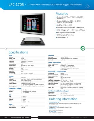 Features
Specifications
Avalue Catalog 2015 Ver.1.0Applied Panel PC-LPC Series1-20
LPC-1705 17" Intel® Atom™ Processor D525 Fanless Rugged Touch Panel PC
Ordering Information
LPC-1705-525-A1-1R
Intel® Atom™ D525 1.8GHz CPU/ 1G Memory/1GLAN/COM/SPK/12~26V
input/12V Adaptor
ACC-LPC-WiFiUSB-4R
USB WiFi 802.11 b/g/n Module w/ Antenna, Cable
ACC-ARM-D1R
VESA STAND, 75mm & 100 mm
ACC-ARM-D19R
VESA STAND, 75mm & 100 mm
Onboard Intel® Atom™ D525 1.8GHz BGA
Processor
Onboard 1 GB up to 2GB & 1 SO-DIMM
up to 4 GB DDR3 SDRAM
1 x CF, 2 x USB, 1 x COM
1 Intel® 82574L Gigabit LAN, 2W Amplifier
Wide Voltage +12V ~ +26V Input, ErP Power
Backlight Controlled by PWM
IP65 Compliant Front Panel
Timer-Power-On
Panel
LCD Size 17", 4:3
Display Type SXGA
Resolution 1280 x 1024
Pixel Pitch 0.264mm(H) x 0.264mm(V)
Luminance 350 cd/m²
Contrast Ratio 800
Viewing Angle 80 (U), 80 (D), 85 (L), 85 (R)
Response Time 30 ms
Backlight LED
Touch Type 5 Wires resistive
Touch Light
Transmission
80%
Touch Interface Onboard USB touch (EETI)
System
SBC EBM-PNV
Processor Intel® Atom™ D525 2-Core 1.8GHzz processor
System Chipset Intel® ICH8-M Chipset
I/O Chipset Nuvoton W83627DHG
System Memory Onboard DDR3 1GB up to 2GB
1 x 204-Pin DDR3 1066MHz SO-DIMM up to 4 GB
Watchdog Timer H/W Reset: 1sec.~255min. and 1sec. or 1min./step
Expansion & Storage
Expansion 2 x Mini PCIe
Storage 1 x CompactFlash Type I/II Socket
1 x 2.5" Drive Bay
I/O
USB 2 x USB 2.0
SATA 1 x SATA II
COM Port 1 x RS-232
Other 1 x VGA
1 x PS2/ KB & MS
Audio
Audio Codec Realtek ALC888
Audio Interface Line-Out
Ethernet
LAN Chip 1 x Intel® 82574L
Ethernet Interface 10/100/1000 Base-Tx GbE compatible
LAN Port 1 x RJ-45
Power Requirement
Power Requirement +12V ~ +26V
Power Type AT/ATX (ATX is default setting)
Adapter Input: 100 ~ 240Vac/ 50 ~ 60Hz
Output: 60W Adapter (12V @ 5A Adapter)
AC-DC Adapter
Mechanical & Environmental
System Fan Fanless
Construction - Front Silver Aluminum
Construction - Rear Black
Dimension 350 x 273.9 x 53.1mm
Weight 4.2Kgs
Operating Temperature 0°C ~ 40°C (32°F ~ 104°F)
Storage Temperature -10°C ~ 60°C (14°F ~ 140°F)
Operating Humidity 0% ~ 90% Relative Humidity, Non-condensing
Vibration Test With SSD/mSATA : 1.5Grms, IEC 60068-2-64,
Random, 5 ~ 500Hz, 30min/axis
Shock Test With CF/SSD : 10Grms, IEC 60068-2-27, Half Sine,
11ms
Certifications & Software Support
Certification
Information
CE, FCC Class B
OS Information Win XP, Win 7, Linux, Win CE
 