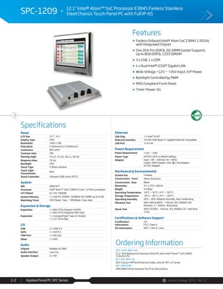 Avalue Catalog 2015 Ver.1.0Applied Panel PC-SPC Series2-2
Features
Specifications
SPC-1209 12.1" Intel® Atom™ SoC Processor E3845 Fanless Stainless
Steel Chassis Touch Panel PC with Full IP-65
Ordering Information
SPC-1209-384-A1R
12.1" XGA Waterproof Stainless Panel PC with Intel® Atom™ SoC E3845
1.91GHz CPU
ACC-SPC-WIFI-3R
802.11b/g/n MPCIe/2Antenna/Cable, only for SPC-12 Series
ACC-ARM-D4R
ARM A800 VESA standard 75x75 & 100x100mm
Panel
LCD Size 12.1", 4:3
Display Type XGA
Resolution 1024 x 768
Pixel pitch 0.240mm(H) x 0.240mm(V)
Luminance 600 cd/m²
Contrast ratio 700
Viewing angle 70 (U), 70 (D), 80 (L), 80 (R)
Response time 16 ms
Backlight LED
Touch Type 5 Wires resistive
Touch Light
Transmission
80%
Touch Controller Onboard USB touch (EETI)
System
SBC EBM-BYT
Processor Intel® Atom™ SoC E3845 4-Core 1.91GHz processor
I/O Chipset EC ITE IT8528E
System Memory 1 x 204-Pin DDR3L 1333MHz SO-DIMM up to 8 GB
Watchdog Timer H/W Reset, 1sec. ~ 65535sec./1sec.step
Expansion & Storage
Expansion 1 x Mini PCIe Support mSATA
1 x Mini PCIe Supports SIM Card
Expansion 1 x CompactFlash Type I/II Socket
1 x 2.5” Drive Bay
I/O
USB 3 x USB 2.0
SATA 1 x SATA II
COM Port 1 x RS-232
Other 1 x WiFi
Audio
Chipset Realtek ALC892
Audio Interface Line-Out
Speaker Output 2 x 5W
Ethernet
LAN Chip 1 x Intel® I210IT
Ethernet Interface 10/100/1000 Base-Tx Gigabit Ethernet Compatible
LAN Port 1x RJ-45
Power Requirement
Power Requirement +12V ~ +26V
Power Type AT/ATX (ATX is default setting)
Adapter Input: 100 ~ 240Vac/ 50 ~ 60Hz
Output: 60W Adapter (24V @ 2.5A Adapter)
AC-DC Adapter
Mechanical & Environmental
System Fan Fanless
Construction - Front Silver Aluminum
Construction - Rear Black
Dimension 311 x 272 x 58mm
Weight 4.23Kgs
Operating Temperature -20°C ~ 50°C (-4°F ~ 122°F)
Storage Temperature -20°C ~ 60°C (-4°F ~ 140°F)
Operating Humidity 20% ~ 80% Relative Humidity, Non-condensing
Vibration Test With SSD/mSATA : 1.5Grms, IEC 60068-2-64,
Random, 5 ~ 500Hz, 30min/axis
Shock Test With CF/SSD : 10Grms, IEC 60068-2-27, Half Sine,
11ms
Certifications & Software Support
Certification
Information
CE
FCC Class A
OS Information Win 7, Win 8, Linux
Fanless Onboard Intel® Atom SoC E3845 1.91GHz
with Integrated Chipset
One 204-Pin DDR3L SO-DIMM Socket Supports
Up to 8GB DDR3L 1333 SDRAM
3 x USB, 1 x COM
1 x Dual Intel® I210IT Gigabit LAN
Wide Voltage +12V ~ +26V Input, ErP Power
Backlight Controlled by PWM
IP65 Compliant Front Panel
Timer-Power-On
 