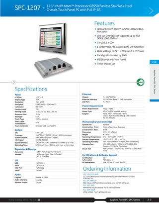 Avalue Catalog 2015 Ver.1.0 Applied Panel PC-SPC Series 2-3
Features
Specifications
CH2
AppliedPanelPC-SPCSeries
SPC-1207 12.1" Intel® Atom™ Processor D2550 Fanless Stainless Steel
Chassis Touch Panel PC with Full IP-65
Ordering Information
SPC-1207-255-A2R
12.1" XGA Waterproof Stainless Panel PC with Intel® Atom™ D2550
1.86GHz CPU
ACC-SPC-WIFI-2R
802.11b/g/n MPCIe/2Antenna/Cable, only for SPC-12 Series
ACC-ARM-D4R
ARM A800 VESA standard 75x75 & 100x100mm
ACC-ARM-D22R
VESA STAND, 75x75 & 100x100 mm
Panel
LCD Size 12.1", 4:3
Display Type XGA
Resolution 1024 x 768
Pixel pitch 0.240mm(H) x 0.240mm(V)
Luminance 600 cd/m²
Contrast ratio 700
Viewing angle 70 (U), 70 (D), 80 (L), 80 (R)
Response time 16 ms
Backlight LED
Touch Type 5 Wires resistive
Touch Light
Transmission
80%
Touch Controller Onboard USB touch (EETI)
System
SBC EBM-CDV
Processor Intel® Atom™ D2550 2-Core 1.86GHz processor
System Chipset Intel® NM10 Express Chipset
I/O Chipset EC ITE IT8518E
System Memory 1 x 204-Pin DDR3 1066MHz SO-DIMM up to 4 GB
Watchdog Timer H/W Reset: 1sec.~255min. and 1sec. or 1min./step
Expansion & Storage
Expansion 1 x Mini PCIe Supports SIM Card
Storage 1 x CompactFlash Type I/II Socket
1 x 2.5” Drive Bay
I/O
USB 3 x USB 2.0
SATA 1 x SATA II
COM Port 1 x RS-232
Other 1 x WiFi
Audio
Chipset Realtek ALC892
Audio Interface Line-Out
Speaker Output 2 x 2W
Ethernet
Chipset 1 x Intel® 82574L
Ethernet Interface 10/100/1000 Base-Tx GbE compatible
LAN Port 1 x RJ-45
Power Requirement
Power Requirement +12V ~ +26V
Power Type AT/ATX (ATX is default setting)
Adapter Input: 100 ~ 240Vac/ 50 ~ 60Hz
Output: 60W Adapter (24V @ 2.5A Adapter)
AC-DC Adapter
Mechanical & Environmental
System Fan Fanless
Construction - Front Front & Rear Silver Stainless
Construction - Rear Black
Dimension 311 x 272 x 58mm
Weight 4.23Kgs
Operating Temperature 0°C ~ 40°C (32°F ~ 104°F)
Storage Temperature -20°C ~ 60°C (-4°F ~ 140°F)
Operating Humidity 20% ~ 80% Relative Humidity, Non-condensing
Vibration Test With SSD/mSATA : 1.5Grms, IEC 60068-2-64,
Random, 5 ~ 500Hz, 30min/axis
Shock Test With CF/SSD : 10Grms, IEC 60068-2-27, Half Sine,
11ms
Certifications & Software Support
Certification
Information
CE
FCC Class A
OS Information Win XP, Win 7, Linux, Win CE
Onboard Intel® Atom™ D2550 1.86GHz BGA
Processor
One SO-DIMM socket supports up to 4GB
DDR3 1066 SDRAM
3 x USB, 1 x COM
1 x Intel® 82574L Gigabit LAN, 2W Amplifier
Wide Voltage +12V ~ +26V Input, ErP Power
Backlight Controlled by PWM
IP65 Compliant Front Panel
Timer-Power-On
 