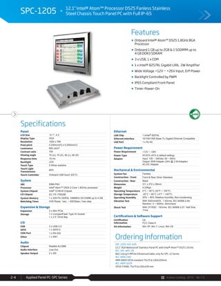Avalue Catalog 2015 Ver.1.0Applied Panel PC-SPC Series2-4
Features
Specifications
SPC-1205 12.1" Intel® Atom™ Processor D525 Fanless Stainless
Steel Chassis Touch Panel PC with Full IP-65
Onboard Intel® Atom™ D525 1.8GHz BGA
Processor
Onboard 1 GB up to 2GB & 1 SODIMM up to
4 GB DDR3 SDRAM
3 x USB, 1 x COM
1 x Intel® 82574L Gigabit LAN, 2W Amplifier
Wide Voltage +12V ~ +26V Input, ErP Power
Backlight Controlled by PWM
IP65 Compliant Front Panel
Timer-Power-On
Ordering Information
SPC-1205-525-A2R
12.1" XGA Waterproof Stainless Panel PC with Intel® Atom™ D525 1.8 GHz
ACC-SPC-WIFI-2R
802.11b/g/n MPCIe/2Antenna/Cable, only for SPC-12 Series
ACC-ARM-D4R
ARM A800 VESA standard 75x75 & 100x100mm
ACC-ARM-D22R
VESA STAND, 75x75 & 100x100 mm
Panel
LCD Size 12.1", 4:3
Display Type XGA
Resolution 1024 x 768
Pixel pitch 0.240mm(H) x 0.240mm(V)
Luminance 600 cd/m²
Contrast ratio 700
Viewing angle 70 (U), 70 (D), 80 (L), 80 (R)
Response time 16 ms
Backlight LED
Touch Type 5 Wires resistive
Touch Light
Transmission
80%
Touch Controller Onboard USB touch (EETI)
System
SBC EBM-PNV
Processor Intel® Atom™ D525 2-Core 1.8GHzz processor
System Chipset Intel® ICH8-M Chipset
I/O Chipset EC ITE IT8528E
System Memory 1 x 204-Pin DDR3L 1066MHz SO-DIMM up to 4 GB
Watchdog Timer H/W Reset, 1sec. ~ 65535sec./1sec.step
Expansion & Storage
Expansion 2 x Mini PCIe
Storage 1 x CompactFlash Type I/II Socket
1 x 2.5” Drive Bay
I/O
USB 3 x USB 2.0
SATA 1 x SATA II
COM Port 1 x RS-232
Other 1 x WiFi
Audio
Chipset Realtek ALC888
Audio Interface Line-Out
Speaker Output 2 x 2W
Ethernet
LAN Chip 1 xIntel® 82574L
Ethernet Interface 10/100/1000 Base-Tx Gigabit Ethernet Compatible
LAN Port 1 x RJ-45
Power Requirement
Power Requirement +12V ~ +26V
Power Type AT/ATX (ATX is default setting)
Adapter Input: 100 ~ 240Vac/ 50 ~ 60Hz
Output: 60W Adapter (24V @ 2.5A Adapter)
AC-DC Adapter
Mechanical & Environmental
System Fan Fanless
Construction - Front Front & Rear Silver Stainless
Construction - Rear Black
Dimension 311 x 272 x 58mm
Weight 4.23Kgs
Operating Temperature 0°C ~ 40°C (32°F ~ 104°F)
Storage Temperature -20°C ~ 60°C (-4°F ~ 140°F)
Operating Humidity 20% ~ 80% Relative Humidity, Non-condensing
Vibration Test With SSD/mSATA : 1.5Grms, IEC 60068-2-64,
Random, 5 ~ 500Hz, 30min/axis
Shock Test With CF/SSD : 10Grms, IEC 60068-2-27, Half Sine,
11ms
Certifications & Software Support
Certification
Information
CE
FCC Class A
OS Information Win XP, Win 7, Linux, Win CE
 