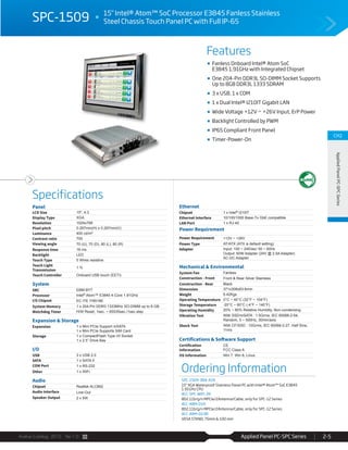 Avalue Catalog 2015 Ver.1.0 Applied Panel PC-SPC Series 2-5
Features
Specifications
CH2
AppliedPanelPC-SPCSeries
SPC-1509 15" Intel® Atom™ SoC Processor E3845 Fanless Stainless
Steel Chassis Touch Panel PC with Full IP-65
Fanless Onboard Intel® Atom SoC
E3845 1.91GHz with Integrated Chipset
One 204-Pin DDR3L SO-DIMM Socket Supports
Up to 8GB DDR3L 1333 SDRAM
3 x USB, 1 x COM
1 x Dual Intel® I210IT Gigabit LAN
Wide Voltage +12V ~ +26V Input, ErP Power
Backlight Controlled by PWM
IP65 Compliant Front Panel
Timer-Power-On
Ordering Information
SPC-1509-384-A1R
15" XGA Waterproof Stainless Panel PC with Intel® Atom™ SoC E3845
1.91GHz CPU
ACC-SPC-WIFI-2R
802.11b/g/n MPCIe/2Antenna/Cable, only for SPC-12 Series
ACC-ARM-D1R
802.11b/g/n MPCIe/2Antenna/Cable, only for SPC-12 Series
ACC-ARM-D23R:
VESA STAND, 75mm & 100 mm
Panel
LCD Size 15", 4:3
Display Type XGA
Resolution 1024x768
Pixel pitch 0.297mm(H) x 0.297mm(V)
Luminance 400 cd/m²
Contrast ratio 700
Viewing angle 70 (U), 70 (D), 80 (L), 80 (R)
Response time 16 ms
Backlight LED
Touch Type 5 Wires resistive
Touch Light
Transmission
1 %
Touch Controller Onboard USB touch (EETI)
System
SBC EBM-BYT
Processor Intel® Atom™ E3845 4-Core 1.91GHz
I/O Chipset EC ITE IT8518E
System Memory 1 x 204-Pin DDR3 1333MHz SO-DIMM up to 8 GB
Watchdog Timer H/W Reset, 1sec. ~ 65535sec./1sec.step
Expansion & Storage
Expansion 1 x Mini PCIe Support mSATA
1 x Mini PCIe Supports SIM Card
Storage 1 x CompactFlash Type I/II Socket
1 x 2.5” Drive Bay
I/O
USB 3 x USB 2.0
SATA 1 x SATA II
COM Port 1 x RS-232
Other 1 x WiFi
Audio
Chipset Realtek ALC892
Audio Interface Line-Out
Speaker Output 2 x 5W
Ethernet
Chipset 1 x Intel® I210IT
Ethernet Interface 10/100/1000 Base-Tx GbE compatible
LAN Port 1 x RJ-45
Power Requirement
Power Requirement +12V ~ +26V
Power Type AT/ATX (ATX is default setting)
Adapter Input: 100 ~ 240Vac/ 50 ~ 60Hz
Output: 60W Adapter (24V @ 2.5A Adapter)
AC-DC Adapter
Mechanical & Environmental
System Fan Fanless
Construction - Front Front & Rear Silver Stainless
Construction - Rear Black
Dimension 371x308x63.6mm
Weight 6.42Kgs
Operating Temperature 0°C ~ 40°C (32°F ~ 104°F)
Storage Temperature -20°C ~ 60°C (-4°F ~ 140°F)
Operating Humidity 20% ~ 80% Relative Humidity, Non-condensing
Vibration Test With SSD/mSATA : 1.5Grms, IEC 60068-2-64,
Random, 5 ~ 500Hz, 30min/axis
Shock Test With CF/SSD : 10Grms, IEC 60068-2-27, Half Sine,
11ms
Certifications & Software Support
Certification
Information
CE
FCC Class A
OS Information Win 7, Win 8, Linux
 