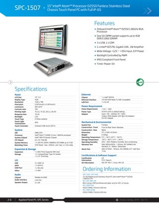 Avalue Catalog 2015 Ver.1.0Applied Panel PC-SPC Series2-6
Features
Specifications
SPC-1507 15" Intel® Atom™ Processor D2550 Fanless Stainless Steel
Chassis Touch Panel PC with Full IP-65
Onboard Intel® Atom™ D2550 1.86GHz BGA
Processor
One SO-DIMM socket supports up to 4GB
DDR3 1066 SDRAM
3 x USB, 1 x COM
1 x Intel® 82574L Gigabit LAN, 2W Amplifier
Wide Voltage +12V ~ +26V Input, ErP Power
Backlight Controlled by PWM
IP65 Compliant Front Panel
Timer-Power-On
Ordering Information
SPC-1507-255-A2R
15" XGA Waterproof Stainless Panel PC with Intel® Atom™ D2550
1.86GHz CPU
ACC-SPC-WIFI-2R
802.11b/g/n MPCIe/2Antenna/Cable, only for SPC-12 Series
ACC-ARM-D1R
VESA STAND, 75mm & 100 mm
ACC-ARM-D23R
VESA STAND, 75mm & 100 mm
Panel
LCD Size 15", 4:3
Display Type XGA
Resolution 1024 x 768
Pixel pitch 0.297mm(H) x 0.297mm(V)
Luminance 400 cd/m²
Contrast ratio 700
Viewing angle 70 (U), 70 (D), 80 (L), 80 (R)
Response time 16 ms
Backlight LED
Touch Type 5 Wires resistive
Touch Light
Transmission
80%
Touch Controller Onboard USB touch (EETI)
System
SBC EBM-CDV
Processor Intel® Atom™ D2550 2-Core 1.86GHz processor
System Chipset Intel® NM10 Express Chipset
I/O Chipset EC ITE IT8518E
System Memory 1 x 204-Pin DDR3 1066MHz SO-DIMM up to 4 GB
Watchdog Timer H/W Reset: 1sec.~255min. and 1sec. or 1min./step
Expansion & Storage
Expansion 1 x Mini PCIe Supports SIM Card
Storage 1 x CompactFlash Type I/II Socket
1 x 2.5” Drive Bay
I/O
USB 3 x USB 2.0
SATA 1 x SATA II
COM Port 1 x RS-232
Other 1 x WiFi
Audio
Chipset Realtek ALC892
Audio Interface Line-Out
Speaker Output 2 x 2W
Ethernet
Chipset 1 x Intel® 82574L
Ethernet Interface 10/100/1000 Base-Tx GbE compatible
LAN Port 1 x RJ-45
Power Requirement
Power Requirement +12V ~ +26V
Power Type AT/ATX (ATX is default setting)
Adapter Input: 100 ~ 240Vac/ 50 ~ 60Hz
Output: 60W Adapter (24V @ 2.5A Adapter)
AC-DC Adapter
Mechanical & Environmental
System Fan Fanless
Construction - Front Front & Rear Silver Stainless
Construction - Rear Black
Dimension 371 x 308 x 63.6mm
Weight 6.42Kgs
Operating Temperature 0°C ~ 40°C (32°F ~ 104°F)
Storage Temperature -20°C ~ 60°C (-4°F ~ 140°F)
Operating Humidity 20% ~ 80% Relative Humidity, Non-condensing
Vibration Test With SSD/mSATA : 1.5Grms, IEC 60068-2-64,
Random, 5 ~ 500Hz, 30min/axis
Shock Test With CF/SSD : 10Grms, IEC 60068-2-27, Half Sine,
11ms
Certifications & Software Support
Certification
Information
CE
FCC Class A
OS Information Win XP, Win 7, Linux, Win CE
 