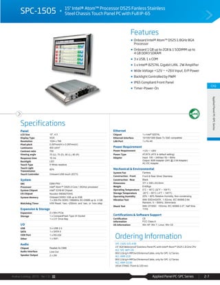 Avalue Catalog 2015 Ver.1.0 Applied Panel PC-SPC Series 2-7
Features
Specifications
CH2
AppliedPanelPC-SPCSeries
SPC-1505 15" Intel® Atom™ Processor D525 Fanless Stainless
Steel Chassis Touch Panel PC with Full IP-65
Onboard Intel® Atom™ D525 1.8GHz BGA
Processor
Onboard 1 GB up to 2GB & 1 SODIMM up to
4 GB DDR3 SDRAM
3 x USB, 1 x COM
1 x Intel® 82574L Gigabit LAN, 2W Amplifier
Wide Voltage +12V ~ +26V Input, ErP Power
Backlight Controlled by PWM
IP65 Compliant Front Panel
Timer-Power-On
Ordering Information
SPC-1505-525-A3R
15" XGA Waterproof Stainless Panel PC with Intel® Atom™ D525 1.8 GHz CPU
ACC-SPC-WIFI-2R
802.11b/g/n MPCIe/2Antenna/Cable, only for SPC-12 Series
ACC-ARM-D1R
802.11b/g/n MPCIe/2Antenna/Cable, only for SPC-12 Series
ACC-ARM-D23R:
VESA STAND, 75mm & 100 mm
Panel
LCD Size 15", 4:3
Display Type XGA
Resolution 1024 x 768
Pixel pitch 0.297mm(H) x 0.297mm(V)
Luminance 400 cd/m²
Contrast ratio 700
Viewing angle 70 (U), 70 (D), 80 (L), 80 (R)
Response time 16 ms
Backlight LED
Touch Type 5 Wires resistive
Touch Light
Transmission
80%
Touch Controller Onboard USB touch (EETI)
System
SBC EBM-PNV
Processor Intel® Atom™ D525 2-Core 1.8GHzz processor
System Chipset Intel® ICH8-M Chipset
I/O Chipset Nuvoton W83627DHG
System Memory Onboard DDR3 1GB up to 2GB
1 x 204-Pin DDR3 1066MHz SO-DIMM up to 4 GB
Watchdog Timer H/W Reset: 1sec.~255min. and 1sec. or 1min./step
Expansion & Storage
Expansion 2 x Mini PCIe
Storage 1 x CompactFlash Type I/II Socket
1 x 2.5” Drive Bay
I/O
USB 3 x USB 2.0
SATA 1 x SATA II
COM Port 1 x RS-232
Other 1 x WiFi
Audio
Chipset Realtek ALC888
Audio Interface Line-Out
Speaker Output 2 x 2W
Ethernet
Chipset 1 x Intel® 82574L
Ethernet Interface 10/100/1000 Base-Tx GbE compatible
LAN Port 1 x RJ-45
Power Requirement
Power Requirement +12V ~ +26V
Power Type AT/ATX (ATX is default setting)
Adapter Input: 100 ~ 240Vac/ 50 ~ 60Hz
Output: 60W Adapter (24V @ 2.5A Adapter)
AC-DC Adapter
Mechanical & Environmental
System Fan Fanless
Construction - Front Front & Rear Silver Stainless
Construction - Rear Black
Dimension 371 x 308 x 63.6mm
Weight 6.42Kgs
Operating Temperature 0°C ~ 40°C (32°F ~ 104°F)
Storage Temperature -20°C ~ 60°C (-4°F ~ 140°F)
Operating Humidity 20% ~ 80% Relative Humidity, Non-condensing
Vibration Test With SSD/mSATA : 1.5Grms, IEC 60068-2-64,
Random, 5 ~ 500Hz, 30min/axis
Shock Test With CF/SSD : 10Grms, IEC 60068-2-27, Half Sine,
11ms
Certifications & Software Support
Certification
Information
CE
FCC Class A
OS Information Win XP, Win 7, Linux, Win CE
 