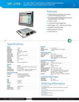 Avalue Catalog 2015 Ver.1.0Applied Panel PC-SPC Series2-8
Features
Specifications
SPC-1709 17" Intel® Atom™ SoC Processor E3845 Fanless Stainless
Steel Chassis Touch Panel PC with Full IP-65
Fanless Onboard Intel® Atom™ SoC E3845
1.91GHz with Integrated Chipset
One 204-pin DDR3L SODIMM Socket Supports
Up to 8GB DDR3L 1333 SDRAM
3 x USB, 1 x COM
1 x Dual Intel® I210IT Gigabit LAN
Wide Voltage +12V ~ +26V Input, ErP Power
Backlight Controlled by PWM
IP65 Compliant Front Panel
Timer-Power-On
Ordering Information
SPC-1709-384-A1R
17" SXGA Waterproof Stainless Panel PC with Intel® Atom™ SoC E3845
1.91GHz CPU
ACC-SPC-WIFI-3R
802.11b/g/n MPCIe/2Antenna/Cable, only for SPC-12 Series
ACC-ARM-D1R
VESA STAND, 75mm & 100 mm
ACC-ARM-D23R
VESA STAND, 75mm & 100 mm
Panel
LCD Size 17", 4:3
Display Type SXGA
Resolution 1280 x 1024
Pixel pitch 0.264mm(H) x 0.264mm(V)
Luminance 350 cd/m²
Contrast ratio 800
Viewing angle 80 (U), 80 (D), 85 (L), 85 (R)
Response time 30 ms
Backlight LED
Touch Type 5 Wires resistive
Touch Light
Transmission
80%
Touch Controller Onboard USB touch (EETI)
System
SBC EBM-BYT
Processor Intel® Atom™ SoC E3845 4-Core 1.91GHz processor
I/O Chipset EC ITE IT8528E
System Memory 1 x 204-Pin DDR3L 1333MHz SO-DIMM up to 8 GB
Watchdog Timer H/W Reset, 1sec. ~ 65535sec./1sec.step
Expansion & Storage
Expansion 1 x Mini PCIe Support mSATA
1 x Mini PCIe Supports SIM Card
Storage 1 x CompactFlash Type I/II Socket
1 x 2.5” Drive Bay
I/O
USB 3 x USB 2.0
SATA 1 x SATA II
COM Port 1 x RS-232
Audio
Chipset Realtek ALC892
Audio Interface Line-Out
Speaker Output 2 x 5W
Ethernet
Chipset 1 x Intel® I210IT
Ethernet Interface 10/100/1000 Base-Tx GbE compatible
LAN Port 1 x RJ-45
Power Requirement
Power Requirement +12V ~ +26V
Power Type AT/ATX (ATX is default setting)
Adapter Input: 100 ~ 240Vac/ 50 ~ 60Hz
Output: 60W Adapter (24V @ 2.5A Adapter)
AC-DC Adapter
Mechanical & Environmental
System Fan Fanless
Construction - Front Front & Rear Silver Stainless
Construction - Rear Black
Dimension 405 x 353 x 66.6 mm
Weight 7.5 Kgs
Operating Temperature -20°C ~ 50°C (-4°F ~ 122°F)
Storage Temperature -20°C ~ 60°C (-4°F ~ 140°F)
Operating Humidity 20% ~ 80% Relative Humidity, Non-condensing
Vibration Test With SSD/mSATA : 1.5Grms, IEC 60068-2-64,
Random, 5 ~ 500Hz, 30min/axis
Shock Test With CF/SSD : 10Grms, IEC 60068-2-27, Half Sine,
11ms
Certifications & Software Support
Certification
Information
CE
FCC Class A
OS Information Win 7, Win 8, Linux
 