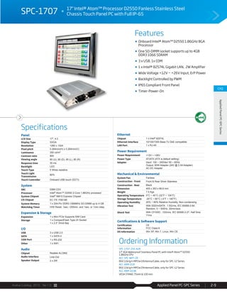 Avalue Catalog 2015 Ver.1.0 Applied Panel PC-SPC Series 2-9
Features
Specifications
CH2
AppliedPanelPC-SPCSeries
SPC-1707 17" Intel® Atom™ Processor D2550 Fanless Stainless Steel
Chassis Touch Panel PC with Full IP-65
Onboard Intel® Atom™ D2550 1.86GHz BGA
Processor
One SO-DIMM socket supports up to 4GB
DDR3 1066 SDRAM
3 x USB, 1x COM
1 x Intel® 82574L Gigabit LAN, 2W Amplifier
Wide Voltage +12V ~ +26V Input, ErP Power
Backlight Controlled by PWM
IP65 Compliant Front Panel
Timer-Power-On
Ordering Information
SPC-1707-255-A2R
17" XGA Waterproof Stainless Panel PC with Intel® Atom™ D2550
1.86GHz CPU
ACC-SPC-WIFI-2R
802.11b/g/n MPCIe/2Antenna/Cable, only for SPC-12 Series
ACC-ARM-D1R
802.11b/g/n MPCIe/2Antenna/Cable, only for SPC-12 Series
ACC-ARM-D23R
VESA STAND, 75mm & 100 mm
Panel
LCD Size 17", 4:3
Display Type SXGA
Resolution 1280 x 1024
Pixel pitch 0.264mm(H) x 0.264mm(V)
Luminance 350 cd/m²
Contrast ratio 800
Viewing angle 80 (U), 80 (D), 85 (L), 85 (R)
Response time 30 ms
Backlight LED
Touch Type 5 Wires resistive
Touch Light
Transmission
80%
Touch Controller Onboard USB touch (EETI)
System
SBC EBM-CDV
Processor Intel® Atom™ D2550 2-Core 1.86GHz processor
System Chipset Intel® NM10 Express Chipset
I/O Chipset EC ITE IT8518E
System Memory 1 x 204-Pin DDR3 1066MHz SO-DIMM up to 4 GB
Watchdog Timer H/W Reset: 1sec.~255min. and 1sec. or 1min./step
Expansion & Storage
Expansion 1 x Mini PCIe Supports SIM Card
Storage 1 x CompactFlash Type I/II Socket
1 x 2.5” Drive Bay
I/O
USB 3 x USB 2.0
SATA 1 x SATA II
COM Port 1 x RS-232
Other 1 x WiFi
Audio
Chipset Realtek ALC892
Audio Interface Line-Out
Speaker Output 2 x 2W
Ethernet
Chipset 1 x Intel® 82574L
Ethernet Interface 10/100/1000 Base-Tx GbE compatible
LAN Port 1 x RJ-45
Power Requirement
Power Requirement +12V ~ +26V
Power Type AT/ATX (ATX is default setting)
Adapter Input: 100 ~ 240Vac/ 50 ~ 60Hz
Output: 60W Adapter (24V @ 2.5A Adapter)
AC-DC Adapter
Mechanical & Environmental
System Fan Fanless
Construction - Front Front & Rear Silver Stainless
Construction - Rear Black
Dimension 405 x 353 x 66.6 mm
Weight 7.5 Kgs
Operating Temperature 0°C ~ 40°C (32°F ~ 104°F)
Storage Temperature -20°C ~ 60°C (-4°F ~ 140°F)
Operating Humidity 20% ~ 80% Relative Humidity, Non-condensing
Vibration Test With SSD/mSATA : 1.5Grms, IEC 60068-2-64,
Random, 5 ~ 500Hz, 30min/axis
Shock Test With CF/SSD : 10Grms, IEC 60068-2-27, Half Sine,
11ms
Certifications & Software Support
Certification
Information
CE
FCC Class A
OS Information Win XP, Win 7, Linux, Win CE
 