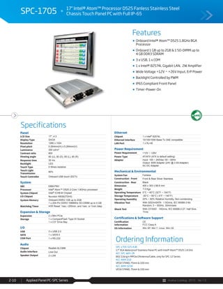 Avalue Catalog 2015 Ver.1.0Applied Panel PC-SPC Series2-10
Features
Specifications
SPC-1705 17" Intel® Atom™ Processor D525 Fanless Stainless Steel
Chassis Touch Panel PC with Full IP-65
Onboard Intel® Atom™ D525 1.8GHz BGA
Processor
Onboard 1 GB up to 2GB & 1 SO-DIMM up to
4 GB DDR3 SDRAM
3 x USB, 1 x COM
1 x Intel® 82574L Gigabit LAN, 2W Amplifier
Wide Voltage +12V ~ +26V Input, ErP Power
Backlight Controlled by PWM
IP65 Compliant Front Panel
Timer-Power-On
Ordering Information
SPC-1705-525-A3R
17" XGA Waterproof Stainless Panel PC with Intel® Atom™ D525 1.8 GHz
ACC-SPC-WIFI-2R
802.11b/g/n MPCIe/2Antenna/Cable, only for SPC-12 Series
ACC-ARM-D1R
VESA STAND, 75mm & 100 mm
ACC-ARM-D23R
VESA STAND, 75mm & 100 mm
Panel
LCD Size 17", 4:3
Display Type SXGA
Resolution 1280 x 1024
Pixel pitch 0.264mm(H) x 0.264mm(V)
Luminance 350 cd/m²
Contrast ratio 800
Viewing angle 80 (U), 80 (D), 85 (L), 85 (R)
Response time 30 ms
Backlight LED
Touch Type 5 Wires resistive
Touch Light
Transmission
80%
Touch Controller Onboard USB touch (EETI)
System
SBC EBM-PNV
Processor Intel® Atom™ D525 2-Core 1.8GHzz processor
System Chipset Intel® ICH8-M Chipset
I/O Chipset Nuvoton W83627DHG
System Memory Onboard DDR3 1GB up to 2GB
1 x 204-Pin DDR3 1066MHz SO-DIMM up to 4 GB
Watchdog Timer H/W Reset: 1sec.~255min. and 1sec. or 1min./step
Expansion & Storage
Expansion 2 x Mini PCIe
Storage 1 x CompactFlash Type I/II Socket
1 x 2.5” Drive Bay
I/O
USB 3 x USB 2.0
SATA 1 x SATA II
COM Port 1 x RS-232
Audio
Chipset Realtek ALC888
Audio Interface Line-Out
Speaker Output 2 x 2W
Ethernet
Chipset 1 x Intel® 82574L
Ethernet Interface 10/100/1000 Base-Tx GbE compatible
LAN Port 1 x RJ-45
Power Requirement
Power Requirement +12V ~ +26V
Power Type AT/ATX (ATX is default setting)
Adapter Input: 100 ~ 240Vac/ 50 ~ 60Hz
Output: 60W Adapter (24V @ 2.5A Adapter)
AC-DC Adapter
Mechanical & Environmental
System Fan Fanless
Construction - Front Front & Rear Silver Stainless
Construction - Rear Black
Dimension 405 x 353 x 66.6 mm
Weight 7.5 Kgs
Operating Temperature 0°C ~ 40°C (32°F ~ 104°F)
Storage Temperature -20°C ~ 60°C (-4°F ~ 140°F)
Operating Humidity 20% ~ 80% Relative Humidity, Non-condensing
Vibration Test With SSD/mSATA : 1.5Grms, IEC 60068-2-64,
Random, 5 ~ 500Hz, 30min/axis
Shock Test With CF/SSD : 10Grms, IEC 60068-2-27, Half Sine,
11ms
Certifications & Software Support
Certification
Information
CE
FCC Class A
OS Information Win XP, Win 7, Linux, Win CE
 