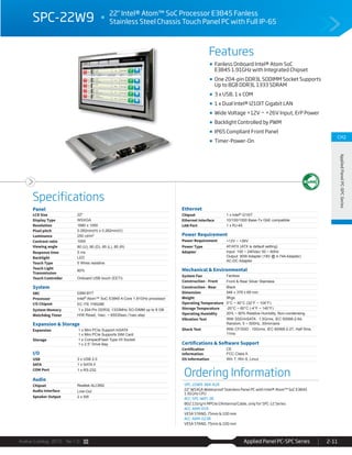 Avalue Catalog 2015 Ver.1.0 Applied Panel PC-SPC Series 2-11
Features
Specifications
CH2
AppliedPanelPC-SPCSeries
SPC-22W9 22" Intel® Atom™ SoC Processor E3845 Fanless
Stainless Steel Chassis Touch Panel PC with Full IP-65
Fanless Onboard Intel® Atom SoC
E3845 1.91GHz with Integrated Chipset
One 204-pin DDR3L SODIMM Socket Supports
Up to 8GB DDR3L 1333 SDRAM
3 x USB, 1 x COM
1 x Dual Intel® I210IT Gigabit LAN
Wide Voltage +12V ~ +26V Input, ErP Power
Backlight Controlled by PWM
IP65 Compliant Front Panel
Timer-Power-On
Ordering Information
SPC-22W9-384-A1R
22" WSXGA Waterproof Stainless Panel PC with Intel® Atom™ SoC E3845
1.91GHz CPU
ACC-SPC-WIFI-3R
802.11b/g/n MPCIe/2Antenna/Cable, only for SPC-12 Series
ACC-ARM-D1R
VESA STAND, 75mm & 100 mm
ACC-ARM-D23R
VESA STAND, 75mm & 100 mm
Panel
LCD Size 22"
Display Type WSXGA
Resolution 1680 x 1050
Pixel pitch 0.282mm(H) x 0.282mm(V)
Luminance 250 cd/m²
Contrast ratio 1000
Viewing angle 80 (U), 80 (D), 85 (L), 85 (R)
Response time 5 ms
Backlight LED
Touch Type 5 Wires resistive
Touch Light
Transmission
80%
Touch Controller Onboard USB touch (EETI)
System
SBC EBM-BYT
Processor Intel® Atom™ SoC E3845 4-Core 1.91GHz processor
I/O Chipset EC ITE IT8528E
System Memory 1 x 204-Pin DDR3L 1333MHz SO-DIMM up to 8 GB
Watchdog Timer H/W Reset, 1sec. ~ 65535sec./1sec.step
Expansion & Storage
Expansion 1 x Mini PCIe Support mSATA
1 x Mini PCIe Supports SIM Card
Storage 1 x CompactFlash Type I/II Socket
1 x 2.5” Drive Bay
I/O
USB 3 x USB 2.0
SATA 1 x SATA II
COM Port 1 x RS-232
Audio
Chipset Realtek ALC892
Audio Interface Line-Out
Speaker Output 2 x 5W
Ethernet
Chipset 1 x Intel® I210IT
Ethernet Interface 10/100/1000 Base-Tx GbE compatible
LAN Port 1 x RJ-45
Power Requirement
Power Requirement +12V ~ +26V
Power Type AT/ATX (ATX is default setting)
Adapter Input: 100 ~ 240Vac/ 50 ~ 60Hz
Output: 90W Adapter (19V @ 4.74A Adapter)
AC-DC Adapter
Mechanical & Environmental
System Fan Fanless
Construction - Front Front & Rear Silver Stainless
Construction - Rear Black
Dimension 546 x 378 x 69 mm
Weight 9Kgs
Operating Temperature 0°C ~ 40°C (32°F ~ 104°F)
Storage Temperature -20°C ~ 60°C (-4°F ~ 140°F)
Operating Humidity 20% ~ 80% Relative Humidity, Non-condensing
Vibration Test With SSD/mSATA : 1.5Grms, IEC 60068-2-64,
Random, 5 ~ 500Hz, 30min/axis
Shock Test With CF/SSD : 10Grms, IEC 60068-2-27, Half Sine,
11ms
Certifications & Software Support
Certification
Information
CE
FCC Class A
OS Information Win 7, Win 8, Linux
 