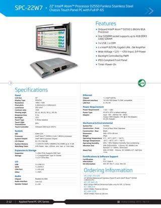 Avalue Catalog 2015 Ver.1.0Applied Panel PC-SPC Series2-12
Features
Specifications
SPC-22W7 22" Intel® Atom™ Processor D2550 Fanless Stainless Steel
Chassis Touch Panel PC with Full IP-65
Onboard Intel® Atom™ D2550 1.86GHz BGA
Processor
One SODIMM socket supports up to 4GB DDR3
1066 SDRAM
3 x USB, 1 x COM
1 x Intel® 82574L Gigabit LAN, 2W Amplifier
Wide Voltage +12V ~ +26V Input, ErP Power
Backlight Controlled by PWM
IP65 Compliant Front Panel
Timer-Power-On
Ordering Information
SPC-22W7-255-A2R
22" WSXGA Waterproof Stainless Panel PC with Intel® Atom™ D2550
1.86GHz CPU
ACC-SPC-WIFI-2R
802.11b/g/n MPCIe/2Antenna/Cable, only for SPC-12 Series
ACC-ARM-D1R
VESA STAND, 75mm & 100 mm
ACC-ARM-D23R
VESA STAND, 75mm & 100 mm
Panel
LCD Size 22"
Display Type WSXGA
Resolution 1680 x 1050
Pixel pitch 0.282mm(H) x 0.282mm(V)
Luminance 250 cd/m²
Contrast ratio 1000
Viewing angle 80 (U), 80 (D), 85 (L), 85 (R)
Response time 5 ms
Backlight LED
Touch Type 5 Wires resistive
Touch Light
Transmission
80%
Touch Controller Onboard USB touch (EETI)
System
SBC EBM-CDV
Processor Intel® Atom™ D2550 2-Core 1.86GHz processor
System Chipset Intel® NM10 Express Chipset
I/O Chipset EC ITE IT8518E
System Memory 1 x 204-Pin DDR3 1066MHz SO-DIMM up to 4 GB
Watchdog Timer H/W Reset: 1sec.~255min. and 1sec. or 1min./step
Expansion & Storage
Expansion 1 x Mini PCIe Supports SIM Card
Storage 1 x CompactFlash Type I/II Socket
1 x 2.5” Drive Bay
I/O
USB 3 x USB 2.0
SATA 1 x SATA II
COM Port 1 x RS-232
Other 1 x WiFi
Audio
Chipset Realtek ALC892
Audio Interface Line-Out
Speaker Output 2 x 2W
Ethernet
Chipset 1 x Intel® 82574L
Ethernet Interface 10/100/1000 Base-Tx GbE compatible
LAN Port 2 x RJ-45
Power Requirement
Power Requirement +12V ~ +26V
Power Type AT/ATX (ATX is default setting)
Adapter Input: 100 ~ 240Vac/ 50 ~ 60Hz
Output: 90W Adapter (19V @ 4.74A Adapter)
AC-DC Adapter
Mechanical & Environmental
System Fan Fanless
Construction - Front Front & Rear Silver Stainless
Construction - Rear Black
Dimension 546 x 378 x 69 mm
Weight 9Kgs
Operating Temperature 0°C ~ 40°C (32°F ~ 104°F)
Storage Temperature -20°C ~ 60°C (-4°F ~ 140°F)
Operating Humidity 20% ~ 80% Relative Humidity, Non-condensing
Vibration Test With SSD/mSATA : 1.5Grms, IEC 60068-2-64,
Random, 5 ~ 500Hz, 30min/axis
Shock Test With CF/SSD : 10Grms, IEC 60068-2-27, Half Sine,
11ms
Certifications & Software Support
Certification
Information
CE
FCC Class A
OS Information Win XP, Win 7, Linux, Win CE
 