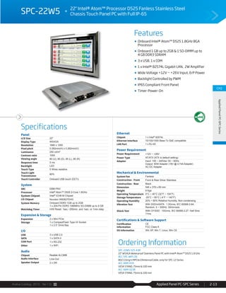 Avalue Catalog 2015 Ver.1.0 Applied Panel PC-SPC Series 2-13
Features
Specifications
CH2
AppliedPanelPC-SPCSeries
SPC-22W5 22" Intel® Atom™ Processor D525 Fanless Stainless Steel
Chassis Touch Panel PC with Full IP-65
Onboard Intel® Atom™ D525 1.8GHz BGA
Processor
Onboard 1 GB up to 2GB & 1 SO-DIMM up to
4 GB DDR3 SDRAM
3 x USB, 1 x COM
1 x Intel® 82574L Gigabit LAN, 2W Amplifier
Wide Voltage +12V ~ +26V Input, ErP Power
Backlight Controlled by PWM
IP65 Compliant Front Panel
Timer-Power-On
Ordering Information
SPC-22W5-525-A3R
22" WSXGA Waterproof Stainless Panel PC with Intel® Atom™ D525 1.8 GHz
ACC-SPC-WIFI-2R
802.11b/g/n MPCIe/2Antenna/Cable, only for SPC-12 Series
ACC-ARM-D1R
VESA STAND, 75mm & 100 mm
ACC-ARM-D23R
VESA STAND, 75mm & 100 mm
Panel
LCD Size 22"
Display Type WSXGA
Resolution 1680 x 1050
Pixel pitch 0.282mm(H) x 0.282mm(V)
Luminance 250 cd/m²
Contrast ratio 1000
Viewing angle 80 (U), 80 (D), 85 (L), 85 (R)
Response time 5 ms
Backlight LED
Touch Type 5 Wires resistive
Touch Light
Transmission
80%
Touch Controller Onboard USB touch (EETI)
System
SBC EBM-PNV
Processor Intel® Atom™ D525 2-Core 1.8GHz
System Chipset Intel® ICH8-M Chipset
I/O Chipset Nuvoton W83627DHG
System Memory Onboard DDR3 1GB up to 2GB
1 x 204-Pin DDR3 1066MHz SO-DIMM up to 4 GB
Watchdog Timer H/W Reset: 1sec.~255min. and 1sec. or 1min./step
Expansion & Storage
Expansion 2 x Mini PCIe
Storage 1 x CompactFlash Type I/II Socket
1 x 2.5” Drive Bay
I/O
USB 3 x USB 2.0
SATA 1 x SATA II
COM Port 1 x RS-232
Other 1 x WiFi
Audio
Chipset Realtek ALC888
Audio Interface Line-Out
Speaker Output 2 x 2W
Ethernet
Chipset 1 x Intel® 82574L
Ethernet Interface 10/100/1000 Base-Tx GbE compatible
LAN Port 1 x RJ-45
Power Requirement
Power Requirement +12V ~ +26V
Power Type AT/ATX (ATX is default setting)
Adapter Input: 100 ~ 240Vac/ 50 ~ 60Hz
Output: 90W Adapter (19V @ 4.74A Adapter)
AC-DC Adapter
Mechanical & Environmental
System Fan Fanless
Construction - Front Front & Rear Silver Stainless
Construction - Rear Black
Dimension 546 x 378 x 69 mm
Weight 9 Kgs
Operating Temperature 0°C ~ 40°C (32°F ~ 104°F)
Storage Temperature -20°C ~ 60°C (-4°F ~ 140°F)
Operating Humidity 20% ~ 80% Relative Humidity, Non-condensing
Vibration Test With SSD/mSATA : 1.5Grms, IEC 60068-2-64,
Random, 5 ~ 500Hz, 30min/axis
Shock Test With CF/SSD : 10Grms, IEC 60068-2-27, Half Sine,
11ms
Certifications & Software Support
Certification
Information
CE
FCC Class A
OS Information Win XP, Win 7, Linux, Win CE
 