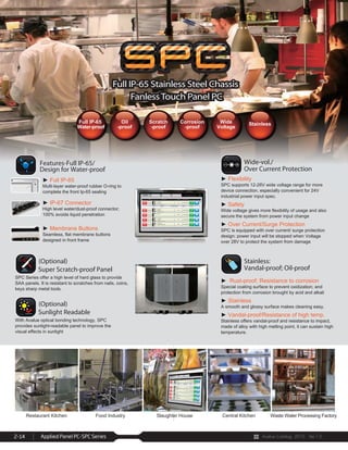 Avalue Catalog 2015 Ver.1.0Applied Panel PC-SPC Series2-14
Features
Specifications
Restaurant Kitchen Food Industry Slaughter House Central Kitchen Waste Water Processing Factory
Full IP-65 Stainless Steel Chassis
FanlessTouch Panel PC
Full IP-65 Stainless Steel Chassis
FanlessTouch Panel PC
Full IP-65
Water-proof
Oil
-proof
Scratch
-proof
Corrosion
-proof
Wide
Voltage
Stainless
 