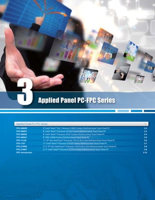 FPC-08W29
FPC-08W27
FPC-08W25
FPC-08W21
FPC-17L08
FPC-1707
FPC-21W08
FPC-21W07
FPC Introduction
3-2
3-3
3-4
3-5
3-6
3-7
3-8
3-9
3-10
8" Intel® Atom™ SoC Processor E3845 Fanless Multifunctional Touch Panel PC
8" Intel® Atom™ Processor D2550 Fanless Multifunctional Touch Panel PC
8" Intel® Atom™ Processor D525 Fanless Multifunctional Touch Panel PC
8" AMD LX800 Fanless Multifunctional Touch Panel PC
17" 4th Gen Intel®Core™ Processor i7/i5/i3 All-in-One Multifunctional Touch Panel PC
17" Intel® Atom™ Processor D2550 Fanless Multifunctional Touch Panel PC
21.5" 4th Gen Intel®Core™ Processor i7/i5/i3 All-in-One Multifunctional Touch Panel PC
21.5" Intel® Atom™ Processor D2550 Fanless Multifunctional Touch Panel PC
FPC-08W29
FPC-08W25
3-2
3-4
8" Intel® Atom™ SoC Processor E3845 Fanless Multifunctional Touch Panel PC
8" Intel® Atom™ Processor D525 Fanless Multifunctional Touch Panel PC
FPC-08W27FPC-08W27 3-33-38" Intel® Atom™ Processor D2550 Fanless Multifunctional Touch Panel PC8 Intel® Atom Processor D2550 Fanless Multifunctional Touch Panel PC
FPC-08W21 3-58" AMD LX800 Fanless Multifunctional Touch Panel PC
FPC-1707 3-717" Intel® Atom™ Processor D2550 Fanless Multifunctional Touch Panel PC
FPC-21W07 3-921.5" Intel® Atom™ Processor D2550 Fanless Multifunctional Touch Panel PC
Applied Panel PC-FPC Series +ies ++
Applied Panel PC-FPC Series
Applied Panel PC-FPC SeriApplied Panel PC FPC Seri
3
 