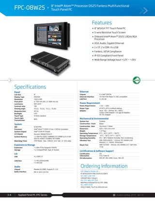 Avalue Catalog 2015 Ver.1.0Applied Panel PC-FPC Series3-4
Features
Specifications
FPC-08W25 8" Intel® Atom™ Processor D525 Fanless Multifunctional
Touch Panel PC
8” WSVGA TFT Touch Panel PC
5-wire Resistive Touch Screen
Onboard Intel® Atom™ D525 1.8GHz BGA
Processor
VGA, Audio, Gigabit Ethernet
1 x CF, 2 x COM, 4 x USB
Fanless, VESA Compliance
IP-65 Compliant Front Panel
Wide Range Voltage Input +12V ~ +26V
Panel
LCD Size 8"
Display Type WSVGA
Resolution 1024 x 600
Pixel pitch 0.1725 mm (W) x 0.1656 mm (H)
Luminance 500 cd/m²
Contrast ratio 700
Viewing angle 70 (U), 75 (D), 75 (L), 75 (R)
Response time 20 ms
Backlight LED
Touch Type 5 Wires resistive
Touch Light
Transmission
80%
System
SBC ECM-PNV
Processor Intel® Atom™ D525 2-Core 1.8GHzz processor
System Chipset Intel® ICH8-M Chipset
I/O Chipset Nuvoton W83627DHG-P
System Memory 1 x 204-Pin DDR3 1066MHz SO-DIMM up to 4 GB
204-Pin DDR3 1333MHz SO-DIMM
Watchdog Timer H/W Reset: 1sec.~255min. and 1sec. or 1min./step
Expansion & Storage
Expansion 1 x Mini PCIe Supports mSATA
Storage 1 x CompactFlash Type I/II Socket
I/O
USB 4 x USB 2.0
COM Port 1 x RS-232/422/485
1 x RS-232
Audio
Chipset Realtek ALC888, Support 5.1-CH
Audio Interface Mic-In and Line-Out
Ethernet
Chipset 2 x Intel® 82574L
Ethernet Interface 10/100/1000 Base-Tx GbE compatible
LAN Port 2 x RJ-45
Power Requirement
Power Requirement +12V ~ +26V
Power Type AT/ATX (ATX is default setting)
Adapter Input: 100 ~ 240Vac/ 50 ~ 60Hz
Output: 60W Adapter (12V @ 5A Adapter)
AC-DC Adapter
Mechanical & Environmental
System Fan Fanless
Construction - Front Metal
Construction - Rear Aluminum + Metal
Dimension 225 x 129 x 43.4 mm
Weight 1.27 Kgs
Operating Temperature 0°C ~ 40°C (32°F ~ 104°F)
Storage Temperature -10°C ~ 50°C (14°F ~ 122°F)
Operating Humidity 0% ~ 90% Relative Humidity, Non-condensing
Vibration Test With SSD/mSATA : 1.5Grms, IEC 60068-2-64,
Random, 5 ~ 500Hz, 30min/axis
Shock Test With CF/SSD : 10Grms, IEC 60068-2-27, Half Sine,
11ms
Certifications & Software Support
Certification
Information
CE
FCC Class B
OS Information Win XP, Win 2000, Linux, Win CE
Ordering Information
FPC-08W25-P0200-1R
8" WSVGA ECM-PNV, D525/1G DDR3
ACC-WIFI-USB-15R
USB WIFI 802.11b/g/n
ACC-FPC-WALLMT-02R
Wall Mount Bracket Kit for FPC-08W
ACC-ARM-D22R
VESA STAND, 75x75 & 100x100 mm
 