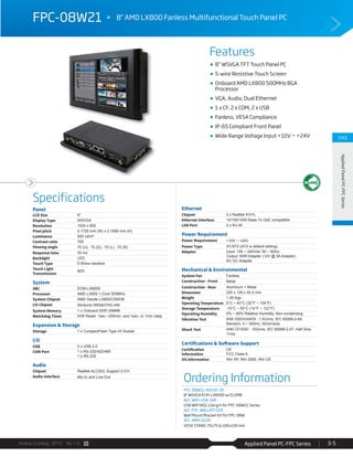 Applied Panel PC-FPC SeriesAvalue Catalog 2015 Ver.1.0 3-5
Features
Specifications
CH3
AppliedPanelPC-FPCSeries
FPC-08W21 8" AMD LX800 Fanless Multifunctional Touch Panel PC
8” WSVGA TFT Touch Panel PC
5-wire Resistive Touch Screen
Onboard AMD LX800 500MHz BGA
Processor
VGA, Audio, Dual Ethernet
1 x CF, 2 x COM, 2 x USB
Fanless, VESA Compliance
IP-65 Compliant Front Panel
Wide Range Voltage Input +10V ~ +24V
Panel
LCD Size 8"
Display Type WSVGA
Resolution 1024 x 600
Pixel pitch 0.1725 mm (W) x 0.1656 mm (H)
Luminance 500 cd/m²
Contrast ratio 700
Viewing angle 70 (U), 75 (D), 75 (L), 75 (R)
Response time 20 ms
Backlight LED
Touch Type 5 Wires resistive
Touch Light
Transmission
80%
System
SBC ECM-LX800D
Processor AMD LX800 1-Core 500MHz
System Chipset AMD Geode LX800/CS5536
I/O Chipset Winbond W83627HG-AW
System Memory 1 x Onboard DDR 256MB
Watchdog Timer H/W Reset: 1sec.~255min. and 1sec. or 1min./step
Expansion & Storage
Storage 1 x CompactFlash Type I/II Socket
I/O
USB 2 x USB 2.0
COM Port 1 x RS-232/422/485
1 x RS-232
Audio
Chipset Realtek ALC203, Support 2-CH
Audio Interface Mic-In and Line-Out
Ethernet
Chipset 2 x Realtek 8101L
Ethernet Interface 10/100/1000 Base-Tx GbE compatible
LAN Port 2 x RJ-45
Power Requirement
Power Requirement +10V ~ +24V
Power Type AT/ATX (ATX is default setting)
Adapter Input: 100 ~ 240Vdc/ 50 ~ 60Hz;
Output: 60W Adapter (12V @ 5A Adapter)
AC-DC Adapter
Mechanical & Environmental
System Fan Fanless
Construction - Front Metal
Construction - Rear Aluminum + Metal
Dimension 225 x 129 x 40.4 mm
Weight 1.26 Kgs
Operating Temperature 0°C ~ 40°C (32°F ~ 104°F)
Storage Temperature -10°C ~ 50°C (14°F ~ 122°F)
Operating Humidity 0% ~ 90% Relative Humidity, Non-condensing
Vibration Test With SSD/mSATA : 1.5Grms, IEC 60068-2-64,
Random, 5 ~ 500Hz, 30min/axis
Shock Test With CF/SSD : 10Grms, IEC 60068-2-27, Half Sine,
11ms
Certifications & Software Support
Certification
Information
CE
FCC Class A
OS Information Win XP, Win 2000, Win CE
Ordering Information
FPC-08W21-A0100-1R
8" WSVGA ECM-LX800D w/512MB
ACC-WIFI-USB-14R
USB WIFI 802.11b/g/n for FPC-08W21 Series
ACC-FPC-WALLMT-02R
Wall Mount Bracket Kit for FPC-08W
ACC-ARM-D22R
VESA STAND, 75x75 & 100x100 mm
 