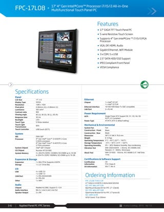 Avalue Catalog 2015 Ver.1.0Applied Panel PC-FPC Series3-6
Features
Specifications
FPC-17L08 17" 4th
Gen Intel®Core™ Processor i7/i5/i3 All-in-One
Multifunctional Touch Panel PC
17" SXGA TFT Touch Panel PC
5-wire Resistive Touch Screen
Supports 4th
Gen Intel®Core ™ i7/i5/i3 PGA
Processor
VGA, DP, HDMI, Audio
Gigabit Ethernet, WiFi Module
3 x COM, 5 x USB
2.5" SATA HDD/SSD Support
IP65 Compliant Front Panel
VESA Compliance
Panel
LCD Size 17", 4:3
Display Type SXGA
Resolution 1280 x 1024
Pixel pitch 0.264mm (H) x 0.264mm (V)
Luminance 350 cd/m²
Contrast ratio 800
Viewing angle 80 (U), 80 (D), 85 (L), 85 (R)
Response time 30 ms
Backlight LED
Touch Type 5 Wires resistive
Touch Light
Transmission
80%
Touch Controller USB touch (EETI)
System
SBC EMX-Q87
Processor 4th Gen Intel® Core™ i3-4330TE 2-Core
2.4GHz processor
4th Gen Intel® Core™ i5-4570TE 2-Core
2.7GHz processor
System Chipset Intel® Q87 Chipset
I/O Chipset Nuvoton NTC6106D
System Memory 2 x 204-Pin DDR3 1333MHz SO-DIMM up to 16 GB
or 204-Pin DDR3 1600MHz SO-DIMM up to 16 GB
Expansion & Storage
Expansion 1 x Mini PCIe Supports mSATA
Storage 1 x 2.5” Drive Bay
I/O
USB 4 x USB 3.0
1 x USB 1.0
COM Port 1 x RS-232/422/485
2 x RS-232
Other 1 x WiFi
Audio
Chipset Realtek ALC892, Support 5.1-CH
Audio Interface Mic-In, Line-In and Line-Out
Speaker Output 2 x 2W
Ethernet
Chipset 1 x Intel® I211AT
1 x Intel® I217LM
Ethernet Interface 10/100/1000 Base-Tx GbE compatible
LAN Port 2 x RJ-45
Power Requirement
ACPI Single Power ATX Support S0, S1, S3, S4, S5
ACPI 3.0 Compliant
Power Type AT/ATX (ATX is default setting)
Mechanical & Environmental
System Fan Fan
Construction - Front Black
Construction - Rear Black
Dimension 387.5 X 346 X 76.6 mm
Weight 6.14 Kgs
Operating Temperature 0°C ~ 40°C (32°F ~ 104°F)
Storage Temperature -10°C ~ 50°C (14°F ~ 122°F)
Operating Humidity 0% ~ 90% Relative Humidity, Non-condensing
Vibration Test With SSD/mSATA : 1.5Grms, IEC 60068-2-64,
Random, 5 ~ 500Hz, 30min/axis
Shock Test With CF/SSD : 10Grms, IEC 60068-2-27, Half Sine,
11ms
Certifications & Software Support
Certification
Information
CE
FCC Class B
OS Information Win 7, Win 8
Ordering Information
FPC-17L08-TH413-2R
17" SXGA i3-4330TE 2.4GHz/4GR/32GSSD
ACC-FPC-WALLMT-03R
Wall Mount Bracket Kit for FPC-17~21W B1
ACC-FPC-WALLMT-04R
Openframe Bracket Kit for FPC-17 Series B1
ACC-ARM-D23R
VESA Stand, 75 & 100mm
 