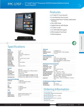 Applied Panel PC-FPC SeriesAvalue Catalog 2015 Ver.1.0 3-7
Features
Specifications
CH3
AppliedPanelPC-FPCSeries
ifi i
FPC-1707 17" Intel® Atom™ Processor D2550 Fanless Multifunctional
Touch Panel PC
17" SXGA TFT Touch Panel PC
5-wire Resistive Touch Screen
Onboard Intel® Atom™ D2550 1.86GHz BGA
Processor
VGA, HDMI, Audio
Gigabit Ethernet, WiFi Module
4 x COM, 5 x USB
2.5" SATA HDD/SSD Support
IP65 Compliant Front Panel
VESA Compliance
Panel
LCD Size 17", 4:3
Display Type SXGA
Resolution 1280 x 1024
Pixel pitch 0.264mm (H) x 0.264mm (V)
Luminance 350 cd/m²
Contrast ratio 800
Viewing angle 80 (U), 80 (D), 85 (L), 85 (R)
Response time 30 ms
Backlight LED
Touch Type 5 Wires resistive
Touch Light
Transmission
80%
Touch Controller USB touch (EETI)
System
SBC EMX-CDV
Processor Intel® Atom™ D2550 2-Core 1.86GHz processor
System Chipset Intel® ICH10-R Chipset
I/O Chipset Fintek F81214
System Memory 2 x 204-Pin DDR3 800MHz SO-DIMM up to 4 GB
or 204-Pin DDR3 1066MHz SO-DIMM up to 4 GB
Watchdog Timer H/W Reset: 1sec.~255sec. and 1sec. or 1min./step
Expansion & Storage
Expansion 1 x Mini PCIe
1 x Mini PCIe Supports mSATA
Storage 1 x 2.5” Drive Bay
I/O
USB 5 x USB 2.0
COM Port 1 x RS-232/422/485
3 x RS-232
Other 1 x WiFi
Audio
Chipset Realtek ALC269, Support 5.1-CH
Audio Interface Mic-In, Line-In and Line-Out
Speaker Output 2 x 2W
Ethernet
Chipset 2 x Realtek 8111E
Ethernet Interface 10/100/1000 Base-Tx GbE compatible
LAN Port 2 x RJ-45
Power Requirement
Power Requirement +12V
Power Type AT/ATX (ATX is default setting)
Adapter Input: 100 ~ 240Vac/ 50 ~ 60Hz
Output: 60W Adapter (12V @ 5A Adapter)
AC-DC Adapter
Mechanical & Environmental
System Fan Fanless
Construction - Front Black
Construction - Rear Black
Dimension 387.5 X 346 X 76.6 mm
Weight 6.14 Kgs
Operating Temperature 0°C ~ 40°C (32°F ~ 104°F)
Storage Temperature -10°C ~ 50°C (14°F ~ 122°F)
Operating Humidity 0% ~ 90% Relative Humidity, Non-condensing
Vibration Test With SSD/mSATA : 1.5Grms, IEC 60068-2-64,
Random, 5 ~ 500Hz, 30min/axis
Shock Test With CF/SSD : 10Grms, IEC 60068-2-27, Half Sine,
11ms
Certifications & Software Support
Certification
Information
CE
FCC Class B
OS Information Win 7, Win XP, Linux
Ordering Information
FPC-1707-02313-2R
17" SXGA D2550 1.86GHz/2GR/320GHD/WiFi
ACC-FPC-WALLMT-03R
Wall Mount Bracket Kit for FPC-17~21W B1
ACC-FPC-WALLMT-04R
Openframe Bracket Kit for FPC-17 Series B1
ACC-ARM-D23R
VESA Stand, 75 & 100mm
 