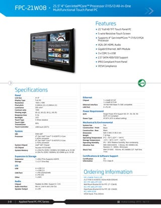 Avalue Catalog 2015 Ver.1.0Applied Panel PC-FPC Series3-8
Features
Specifications
FPC-21W08 21.5" 4th
Gen Intel®Core™ Processor i7/i5/i3 All-in-One
Multifunctional Touch Panel PC
21" Full HD TFT Touch Panel PC
5-wire Resistive Touch Screen
Supports 4th
Gen Intel®Core ™ i7/i5/i3 PGA
Processor
VGA, DP, HDMI, Audio
Gigabit Ethernet, WiFi Module
3 x COM, 5 x USB
2.5" SATA HDD/SSD Support
IP65 Compliant Front Panel
VESA Compliance
Panel
LCD Size 21.5"
Display Type Full HD
Resolution 1920 x 1080
Pixel pitch 0.248mm (H) x 0.248mm (V)
Luminance 250 cd/m²
Contrast ratio 1000
Viewing angle 80 (U), 80 (D), 85 (L), 85 (R)
Response time 5 ms
Backlight LED
Touch Type 5 Wires resistive
Touch Light
Transmission
80%
Touch Controller USB touch (EETI)
System
SBC EMX-Q87
Processor 4th Gen Intel® Core™ i3-4330TE 2-Core
2.4GHz processor
4th Gen Intel® Core™ i5-4570TE 2-Core
2.7GHz processor
System Chipset Intel® Q87 Chipset
I/O Chipset Nuvoton NTC6106D
System Memory 2 x 204-Pin DDR3 1333MHz SO-DIMM up to 16 GB
or 204-Pin DDR3 1600MHz SO-DIMM up to 16 GB
Expansion & Storage
Expansion 1 x Mini PCIe Supports mSATA
Storage 1 x 2.5” Drive Bay
I/O
USB 4 x USB 3.0
1 x USB 2.0
COM Port 1 x RS-232/422/485
2 x RS-232
Other 1 x WiFi
Audio
Chipset Realtek ALC892, Support 5.1-CH
Audio Interface Mic-In, Line-In and Line-Out
Speaker Output 2 x 2W
Ethernet
Chipset 1 x Intel® I211AT
1 x Intel® I217LM
Ethernet Interface 10/100/1000 Base-Tx GbE compatible
LAN Port 2 x RJ-45
Power Requirement
ACPI Single Power ATX Support S0, S1, S3, S4, S5
ACPI 3.0 Compliant
Power Type AT/ATX (ATX is default setting)
Mechanical & Environmental
System Fan Fan
Construction - Front Black
Construction - Rear Black
Dimension 526 X 346.5 X 80.4 mm
Weight 7.32 Kgs
Operating Temperature 0°C ~ 40°C (32°F ~ 104°F)
Storage Temperature -10°C ~ 50°C (14°F ~ 122°F)
Operating Humidity 0% ~ 90% Relative Humidity, Non-condensing
Vibration Test With SSD/mSATA : 1.5Grms, IEC 60068-2-64,
Random, 5 ~ 500Hz, 30min/axis
Shock Test With CF/SSD : 10Grms, IEC 60068-2-27, Half Sine,
11ms
Certifications & Software Support
Certification
Information
CE
FCC Class B
Ordering Information
FPC-21W08-TH413-2R
21.5" FHD i3-4330TE 2.4GHz/4GR/320GHD
ACC-FPC-WALLMT-03R
Wall Mount Bracket Kit for FPC-17~21W B1
ACC-FPC-WALLMT-05R
Openframe Bracket Kit for FPC-18~21W B1
ACC-ARM-D23R
VESA Stand, 75 & 100mm
 
