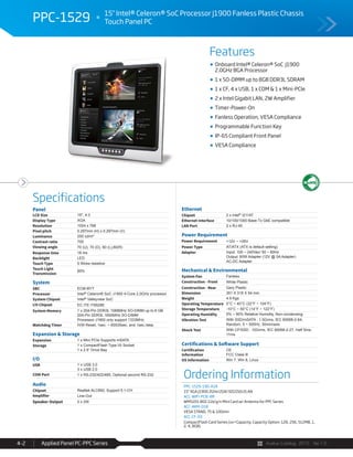 Avalue Catalog 2015 Ver.1.0Applied Panel PC-PPC Series4-2
Features
Specifications
PPC-1529 15" Intel® Celeron® SoC Processor J1900 Fanless Plastic Chassis
Touch Panel PC
Onboard Intel® Celeron® SoC J1900
2.0GHz BGA Processor
1 x SO-DIMM up to 8GB DDR3L SDRAM
1 x CF, 4 x USB, 1 x COM & 1 x Mini-PCIe
2 x Intel Gigabit LAN, 2W Amplifier
Timer-Power-On
Fanless Operation, VESA Compliance
Programmable Function Key
IP-65 Compliant Front Panel
VESA Compliance
Panel
LCD Size 15", 4:3
Display Type XGA
Resolution 1024 x 768
Pixel pitch 0.297mm (H) x 0.297mm (V)
Luminance 250 cd/m²
Contrast ratio 700
Viewing angle 70 (U), 70 (D), 80 (L),80(R)
Response time 16 ms
Backlight LED
Touch Type 5 Wires resistive
Touch Light
Transmission
80%
System
SBC ECM-BYT
Processor Intel® Celeron® SoC J1900 4-Core 2.0GHz processor
System Chipset Intel® Valleyview SoC
I/O Chipset EC ITE IT8528E
System Memory 1 x 204-Pin DDR3L 1066MHz SO-DIMM up to 8 GB
204-Pin DDR3L 1600MHz SO-DIMM
Processor J1900 only support 1333MHz
Watchdog Timer H/W Reset, 1sec. ~ 65535sec. and 1sec./step
Expansion & Storage
Expansion 1 x Mini PCIe Supports mSATA
Storage 1 x CompactFlash Type I/II Socket
1 x 2.5” Drive Bay
I/O
USB 1 x USB 3.0
3 x USB 2.0
COM Port 1 x RS-232/422/485, Optional second RS-232
Audio
Chipset Realtek ALC892, Support 5.1-CH
Amplifier Line-Out
Speaker Output 2 x 2W
Ethernet
Chipset 2 x Intel® I211AT
Ethernet Interface 10/100/1000 Base-Tx GbE compatible
LAN Port 2 x RJ-45
Power Requirement
Power Requirement +12V ~ +26V
Power Type AT/ATX (ATX is default setting)
Adapter Input: 100 ~ 240Vac/ 50 ~ 60Hz
Output: 60W Adapter (12V @ 5A Adapter)
AC-DC Adapter
Mechanical & Environmental
System Fan Fanless
Construction - Front White Plastic
Construction - Rear Gary Plastic
Dimension 351 X 319 X 54 mm
Weight 4.9 Kgs
Operating Temperature 0°C ~ 40°C (32°F ~ 104°F)
Storage Temperature -10°C ~ 50°C (14°F ~ 122°F)
Operating Humidity 0% ~ 90% Relative Humidity, Non-condensing
Vibration Test With SSD/mSATA : 1.5Grms, IEC 60068-2-64,
Random, 5 ~ 500Hz, 30min/axis
Shock Test With CF/SSD : 10Grms, IEC 60068-2-27, Half Sine,
11ms
Certifications & Software Support
Certification
Information
CE
FCC Class B
OS Information Win 7, Win 8, Linux
Ordering Information
PPC-1529-190-A1R
15" XGA J1900 2GHz/2GR/32GSSD/2LAN
ACC-WIFI-PCIE-8R
WM5201 802.11b/g/n Mini Card w/ Antenna for PPC Series
ACC-ARM-D1R
VESA STAND, 75 & 100mm
ACC-CF-XX
CompactFlash Card Series (xx=Capacity, Capacity Option: 128, 256, 512MB, 1,
2, 4, 8GB)
 