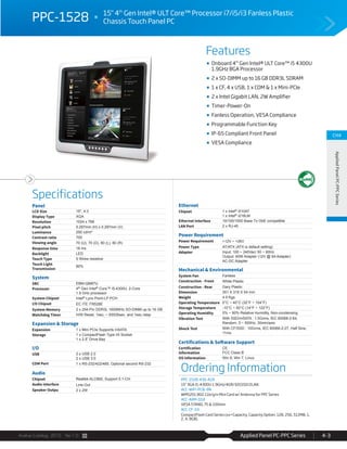Avalue Catalog 2015 Ver.1.0 Applied Panel PC-PPC Series 4-3
Features
Specifications
CH4
AppliedPanelPC-PPCSeries
PPC-1528 15" 4th
Gen Intel® ULT Core™ Processor i7/i5/i3 Fanless Plastic
Chassis Touch Panel PC
Onboard 4th
Gen Intel® ULT Core™ i5 4300U
1.9GHz BGA Processor
2 x SO-DIMM up to 16 GB DDR3L SDRAM
1 x CF, 4 x USB, 1 x COM & 1 x Mini-PCIe
2 x Intel Gigabit LAN, 2W Amplifier
Timer-Power-On
Fanless Operation, VESA Compliance
Programmable Function Key
IP-65 Compliant Front Panel
VESA Compliance
Panel
LCD Size 15", 4:3
Display Type XGA
Resolution 1024 x 768
Pixel pitch 0.297mm (H) x 0.297mm (V)
Luminance 250 cd/m²
Contrast ratio 700
Viewing angle 70 (U), 70 (D), 80 (L), 80 (R)
Response time 16 ms
Backlight LED
Touch Type 5 Wires resistive
Touch Light
Transmission
80%
System
SBC EBM-QM87U
Processor 4th Gen Intel® Core™ i5-4300U, 2-Core
1.9 GHz processor
System Chipset Intel® Lynx Point-LP PCH
I/O Chipset EC ITE IT8528E
System Memory 2 x 204-Pin DDR3L 1600MHz SO-DIMM up to 16 GB
Watchdog Timer H/W Reset, 1sec. ~ 65535sec. and 1sec./step
Expansion & Storage
Expansion 1 x Mini PCIe Supports mSATA
Storage 1 x CompactFlash Type I/II Socket
1 x 2.5” Drive Bay
I/O
USB 2 x USB 2.0
2 x USB 3.0
COM Port 1 x RS-232/422/485, Optional second RS-232
Audio
Chipset Realtek ALC892, Support 5.1-CH
Audio Interface Line-Out
Speaker Outpu 2 x 2W
Ethernet
Chipset 1 x Intel® I210AT
1 x Intel® I218LM
Ethernet Interface 10/100/1000 Base-Tx GbE compatible
LAN Port 2 x RJ-45
Power Requirement
Power Requirement +12V ~ +26V
Power Type AT/ATX (ATX is default setting)
Adapter Input: 100 ~ 240Vac/ 50 ~ 60Hz
Output: 60W Adapter (12V @ 5A Adapter)
AC-DC Adapter
Mechanical & Environmental
System Fan Fanless
Construction - Front White Plastic
Construction - Rear Gary Plastic
Dimension 351 X 319 X 54 mm
Weight 4.9 Kgs
Operating Temperature 0°C ~ 40°C (32°F ~ 104°F)
Storage Temperature -10°C ~ 50°C (14°F ~ 122°F)
Operating Humidity 0% ~ 90% Relative Humidity, Non-condensing
Vibration Test With SSD/mSATA : 1.5Grms, IEC 60068-2-64,
Random, 5 ~ 500Hz, 30min/axis
Shock Test With CF/SSD : 10Grms, IEC 60068-2-27, Half Sine,
11ms
Certifications & Software Support
Certification
Information
CE
FCC Class B
OS Information Win 8, Win 7, Linux
Ordering Information
PPC-1528-430-A1R
15" XGA i5-4300U 1.9GHz/4GR/32GSSD/2LAN
ACC-WIFI-PCIE-8R
WM5201 802.11b/g/n Mini Card w/ Antenna for PPC Series
ACC-ARM-D1R
VESA STAND, 75 & 100mm
ACC-CF-XX
CompactFlash Card Series (xx=Capacity, Capacity Option: 128, 256, 512MB, 1,
2, 4, 8GB)
 