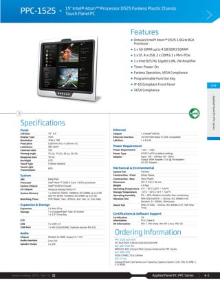 Avalue Catalog 2015 Ver.1.0 Applied Panel PC-PPC Series 4-5
Features
Specifications
CH4
AppliedPanelPC-PPCSeries
PPC-1525 15" Intel® Atom™ Processor D525 Fanless Plastic Chassis
Touch Panel PC
Onboard Intel® Atom™ D525 1.8GHz BGA
Processor
1 x SO-DIMM up to 4 GB DDR3 SDRAM
1 x CF, 4 x USB, 2 x COM & 1 x Mini-PCIe
1 x Intel 82574L Gigabit LAN, 2W Amplifier
Timer-Power-On
Fanless Operation, VESA Compliance
Programmable Function Key
IP-65 Compliant Front Panel
VESA Compliance
Panel
LCD Size 15", 4:3
Display Type XGA
Resolution 1024 x 768
Pixel pitch 0.297mm (H) x 0.297mm (V)
Luminance 250 cd/m²
Contrast ratio 700
Viewing angle 70 (U), 70 (D), 80 (L), 80 (R)
Response time 16 ms
Backlight LED
Touch Type 5 Wires resistive
Touch Light
Transmission
80%
System
SBC EBM-PNV
Processor Intel® Atom™ D525 2-Core 1.8GHz processor
System Chipset Intel® ICH8-M Chipset
I/O Chipset Winbond W83627DHG-PT
System Memory 1 x 204-Pin DDR3L 1066MHz SO-DIMM up to 2 GB
204-Pin DDR3 1333MHz SO-DIMM up to 2 GB
Watchdog Timer H/W Reset: 1sec.~255min. and 1sec. or 1min./step
Expansion & Storage
Expansion 2 x Mini PCIe
Storage 1 x CompactFlash Type I/II Socket
1 x 2.5” Drive Bay
I/O
USB 4 x USB 2.0
COM Port 1 x RS-232/422/485, Optional second RS-232
Audio
Chipset Realtek ALC888, Support 5.1-CH
Audio Interface Line-Out
Speaker Outpu 2 x 2W
Ethernet
Chipset 1 x AIntel® 82574L
Ethernet Interface 10/100/1000 Base-Tx GbE compatible
LAN Port 1 x RJ-45
Power Requirement
Power Requirement +12V ~ +26V
Power Type AT/ATX (ATX is default setting)
Adapter Input: 100 ~ 240Vac/ 50 ~ 60Hz
Output: 60W Adapter (12V @ 5A Adapter)
AC-DC Adapter
Mechanical & Environmental
System Fan Fanless
Construction - Front White Plastic
Construction - Rear Gary Plastic
Dimension 351 X 319 X 54 mm
Weight 4.9 Kgs
Operating Temperature 0°C ~ 40°C (32°F ~ 104°F)
Storage Temperature -10°C ~ 50°C (14°F ~ 122°F)
Operating Humidity 0% ~ 90% Relative Humidity, Non-condensing
Vibration Test With SSD/mSATA : 1.5Grms, IEC 60068-2-64,
Random, 5 ~ 500Hz, 30min/axis
Shock Test With CF/SSD : 10Grms, IEC 60068-2-27, Half Sine,
11ms
Certifications & Software Support
Certification
Information
CE
FCC Class A
OS Information Win 7, Win Vista, Win XP, Linux, Win CE
Ordering Information
PPC-1525-525-A1R
15" XGA D525 1.8GHz/2GR/32GSSD/SPK
ACC-WIFI-PCIE-8R
WM5201 802.11b/g/n Mini Card w/ Antenna for PPC Series
ACC-ARM-D1R
VESA STAND, 75 & 100mm
ACC-CF-XX
CompactFlash Card Series (xx=Capacity, Capacity Option: 128, 256, 512MB, 1,
2, 4, 8GB)
 