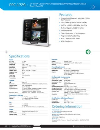 Avalue Catalog 2015 Ver.1.0Applied Panel PC-PPC Series4-6
Features
Specifications
PPC-1729 17" Intel® Celeron® SoC Processor J1900 Fanless Plastic Chassis
Touch Panel PC
F
Onboard Intel® Celeron® SoC J1900 2.0GHz
BGA Processor
1 x SO-DIMM up to 8 GB DDR3L SDRAM
1 x CF, 4 x USB, 1 x COM & 1 x Mini-PCIe
2 x Intel Gigabit LAN, 2W Amplifier
Timer-Power-On
Fanless Operation, VESA Compliance
Programmable Function Key
IP-65 Compliant Front Panel
VESA Compliance
Panel
LCD Size 17", 4:3
Display Type SXGA
Resolution 1280 x 1024
Pixel pitch 0.264mm (H) x 0.264mm (V)
Luminance 350 cd/m²
Contrast ratio 800
Viewing angle 80 (U), 80 (D), 85 (L), 85 (R)
Response time 30 ms
Backlight LED
Touch Type 5 Wires resistive
Touch Light
Transmission
80%
System
SBC EBM-BYT
Processor Intel® Celeron® SoC J1900 4-Core 2.0GHz processor
System Chipset Intel® Valleyview SoC
I/O Chipset EC ITE IT8528E
System Memory 1 x 204-Pin DDR3L 1066MHz SO-DIMM up to 8 GB
204-Pin DDR3 1333MHz SO-DIMM
Processor J1900 only support 1333MHz
Watchdog Timer H/W Reset, 1sec. ~ 65535sec. and 1sec./step
Expansion & Storage
Expansion 1 x Mini PCIe Supports mSATA
Storage 1 x CompactFlash Type I/II Socket
1 x 2.5” Drive Bay
I/O
USB 1 x USB 3.0
3 x USB 2.0
COM Port 1 x RS-232/422/485, Optional second RS-232
Audio
Chipset Realtek ALC892, Support 5.1-CH
Audio Interface Line-Out
Speaker Outpu 2 x 2W
Ethernet
Chipset 2 x Intel® I210IT
Ethernet Interface 10/100/1000 Base-Tx GbE compatible
LAN Port 2 x RJ-45
Power Requirement
Power Requirement +12V ~ +26V
Power Type AT/ATX (ATX is default setting)
Adapter Input: 100 ~ 240Vac/ 50 ~ 60Hz
Output: 60W Adapter (12V @ 5A Adapter)
AC-DC Adapter
Mechanical & Environmental
System Fan Fanless
Construction - Front White Plastic
Construction - Rear Gary Plastic
Dimension 391.5 X 364.5 X 59 mm
Weight 5.9 Kgs
Operating Temperature 0°C ~ 40°C (32°F ~ 104°F)
Storage Temperature -10°C ~ 50°C (14°F ~ 122°F)
Operating Humidity 0% ~ 90% Relative Humidity, Non-condensing
Vibration Test With SSD/mSATA : 1.5Grms, IEC 60068-2-64,
Random, 5 ~ 500Hz, 30min/axis
Shock Test With CF/SSD : 10Grms, IEC 60068-2-27, Half Sine,
11ms
Certifications & Software Support
Certification
Information
CE
FCC Class B
OS Information Win 7, Win 8, Linux
Ordering Information
PPC-1729-190-A1R
17" SXGA J1900 2GHz/2GR/32GSSD/2LAN
ACC-WIFI-PCIE-8R
WM5201 802.11b/g/n Mini Card w/ Antenna for PPC Series
ACC-ARM-D1R
VESA STAND, 75 & 100mm
ACC-CF-XX
CompactFlash Card Series (xx=Capacity, Capacity Option: 128, 256, 512MB, 1,
2, 4, 8GB)
 