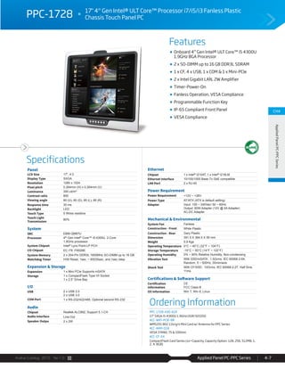 Avalue Catalog 2015 Ver.1.0 Applied Panel PC-PPC Series 4-7
Features
Specifications
CH4
AppliedPanelPC-PPCSeries
F
Onboard 4th
Gen Intel® ULT Core™ i5 4300U
1.9GHz BGA Processor
2 x SO-DIMM up to 16 GB DDR3L SDRAM
1 x CF, 4 x USB, 1 x COM & 1 x Mini-PCIe
2 x Intel Gigabit LAN, 2W Amplifier
Timer-Power-On
Fanless Operation, VESA Compliance
Programmable Function Key
IP-65 Compliant Front Panel
VESA Compliance
PPC-1728 17" 4th
Gen Intel® ULT Core™ Processor i7/i5/i3 Fanless Plastic
Chassis Touch Panel PC
Panel
LCD Size 17", 4:3
Display Type SXGA
Resolution 1280 x 1024
Pixel pitch 0.264mm (H) x 0.264mm (V)
Luminance 350 cd/m²
Contrast ratio 800
Viewing angle 80 (U), 80 (D), 85 (L), 85 (R)
Response time 30 ms
Backlight LED
Touch Type 5 Wires resistive
Touch Light
Transmission
80%
System
SBC EBM-QM87U
Processor 4th Gen Intel® Core™ i5-4300U, 2-Core
1.9GHz processor
System Chipset Intel® Lynx Point-LP PCH
I/O Chipset EC ITE IT8528E
System Memory 2 x 204-Pin DDR3L 1600MHz SO-DIMM up to 16 GB
Watchdog Timer H/W Reset, 1sec. ~ 65535sec. and 1sec./step
Expansion & Storage
Expansion 1 x Mini PCIe Supports mSATA
Storage 1 x CompactFlash Type I/II Socket
1 x 2.5” Drive Bay
I/O
USB 2 x USB 2.0
2 x USB 3.0
COM Port 1 x RS-232/422/485, Optional second RS-232
Audio
Chipset Realtek ALC892, Support 5.1-CH
Audio Interface Line-Out
Speaker Outpu 2 x 2W
Ethernet
Chipset 1 x Intel® I210AT, 1 x Intel® I218LM
Ethernet Interface 10/100/1000 Base-Tx GbE compatible
LAN Port 2 x RJ-45
Power Requirement
Power Requirement +12V ~ +26V
Power Type AT/ATX (ATX is default setting)
Adapter Input: 100 ~ 240Vac/ 50 ~ 60Hz
Output: 60W Adapter (12V @ 5A Adapter)
AC-DC Adapter
Mechanical & Environmental
System Fan Fanless
Construction - Front White Plastic
Construction - Rear Gary Plastic
Dimension 391.5 X 364.5 X 59 mm
Weight 5.9 Kgs
Operating Temperature 0°C ~ 40°C (32°F ~ 104°F)
Storage Temperature -10°C ~ 50°C (14°F ~ 122°F)
Operating Humidity 0% ~ 90% Relative Humidity, Non-condensing
Vibration Test With SSD/mSATA : 1.5Grms, IEC 60068-2-64,
Random, 5 ~ 500Hz, 30min/axis
Shock Test With CF/SSD : 10Grms, IEC 60068-2-27, Half Sine,
11ms
Certifications & Software Support
Certification
Information
CE
FCC Class B
OS Information Win 7, Win 8, Linux
Ordering Information
PPC-1728-430-A1R
17" SXGA i5-4300U 1.9GHz/2GR/32GSSD
ACC-WIFI-PCIE-8R
WM5201 802.11b/g/n Mini Card w/ Antenna for PPC Series
ACC-ARM-D1R
VESA STAND, 75 & 100mm
ACC-CF-XX
CompactFlash Card Series (xx=Capacity, Capacity Option: 128, 256, 512MB, 1,
2, 4, 8GB)
 