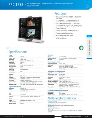 Avalue Catalog 2015 Ver.1.0 Applied Panel PC-PPC Series 4-9
Features
Specifications
CH4
AppliedPanelPC-PPCSeries
PPC-1725 17" Intel® Atom™ Processor D525 Fanless Plastic Chassis
Touch Panel PC
Onboard Intel® Atom™ D525 1.8GHz BGA
Processor
1 x SO-DIMM up to 4 GB DDR3 SDRAM
1 x CF, 4 x USB, 2 x COM & 1 x Mini-PCIe
1 x Intel 82574L Gigabit LAN, 2W Amplifier
Timer-Power-On
Fanless Operation, VESA Compliance
Programmable Function Key
IP-65 Compliant Front Panel
VESA Compliance
Panel
LCD Size 17", 4:3
Display Type SXGA
Resolution 1280 x 1024
Pixel pitch 0.264mm (H) x 0.264mm (V)
Luminance 350 cd/m²
Contrast ratio 800
Viewing angle 80 (U), 80 (D), 85 (L), 85 (R)
Response time 30 ms
Backlight LED
Touch Type 5 Wires resistive
Touch Light
Transmission
80%
System
SBC EBM-PNV
Processor Intel® Atom™ D525 2-Core 1.8GHz processor
System Chipset Intel® ICH8-M Chipset
I/O Chipset Winbond W83627DHG-PT
System Memory 1 x 204-Pin DDR3 1066MHz SO-DIMM up to 2 GB
204-Pin DDR3 1333MHz SO-DIMM
Watchdog Timer H/W Reset: 1sec.~255min. and 1sec. or 1min./step
Expansion & Storage
Expansion 2 x Mini PCIe
Storage 1 x CompactFlash Type I/II Socket
1 x 2.5” Drive Bay
I/O
USB 4 x USB 2.0
COM Port 1 x RS-232/422/485, Optional second RS-232
Audio
Chipset Realtek ALC888, Support 5.1-CH
Audio Interface Line-Out
Speaker Outpu 2 x 2W
Ethernet
Chipset 1 x Intel® 82574L
Ethernet Interface 10/100/1000 Base-Tx GbE compatible
LAN Port 1 x RJ-45
Power Requirement
Power Requirement +12V ~ +26V
Power Type AT/ATX (ATX is default setting)
Adapter Input: 100 ~ 240Vac/ 50 ~ 60Hz
Output: 60W Adapter (12V @ 5A Adapter)
AC-DC Adapter
Mechanical & Environmental
System Fan Fanless
Construction - Front White Plastic
Construction - Rear Gary Plastic
Dimension 391.5 X 364.5 X 59 mm
Weight 5.9 Kgs
Operating Temperature 0°C ~ 40°C (32°F ~ 104°F)
Storage Temperature -10°C ~ 50°C (14°F ~ 122°F)
Operating Humidity 0% ~ 90% Relative Humidity, Non-condensing
Vibration Test With SSD/mSATA : 1.5Grms, IEC 60068-2-64,
Random, 5 ~ 500Hz, 30min/axis
Shock Test With CF/SSD : 10Grms, IEC 60068-2-27, Half Sine,
11ms
Certifications & Software Support
Certification
Information
CE
FCC Class A
OS Information Win 7, Win Vista, Win XP, Linux, Win CE
Ordering Information
PPC-1725-525-A1R
17" SXGA D525 1.8GHz/2GR/32GSSD/Stand
ACC-WIFI-PCIE-8R
WM5201 802.11b/g/n Mini Card w/ Antenna for PPC Series
ACC-ARM-D1R
VESA STAND, 75 & 100mm
ACC-CF-XX
CompactFlash Card Series (xx=Capacity, Capacity Option: 128, 256, 512MB, 1,
2, 4, 8GB)
 