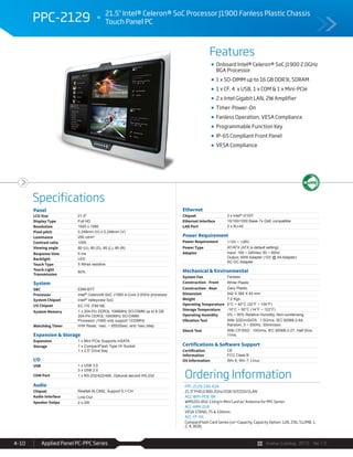 Avalue Catalog 2015 Ver.1.0Applied Panel PC-PPC Series4-10
Features
Specifications
PPC-2129 21.5" Intel® Celeron® SoC Processor J1900 Fanless Plastic Chassis
Touch Panel PC
Onboard Intel® Celeron® SoC J1900 2.0GHz
BGA Processor
1 x SO-DIMM up to 16 GB DDR3L SDRAM
1 x CF, 4 x USB, 1 x COM & 1 x Mini-PCIe
2 x Intel Gigabit LAN, 2W Amplifier
Timer-Power-On
Fanless Operation, VESA Compliance
Programmable Function Key
IP-65 Compliant Front Panel
VESA Compliance
Panel
LCD Size 21.5"
Display Type Full HD
Resolution 1920 x 1080
Pixel pitch 0.248mm (H) x 0.248mm (V)
Luminance 250 cd/m²
Contrast ratio 1000
Viewing angle 80 (U), 80 (D), 85 (L), 85 (R)
Response time 5 ms
Backlight LED
Touch Type 5 Wires resistive
Touch Light
Transmission
80%
System
SBC EBM-BYT
Processor Intel® Celeron® SoC J1900 4-Core 2.0GHz processor
System Chipset Intel® Valleyview SoC
I/O Chipset EC ITE IT8518E
System Memory 1 x 204-Pin DDR3L 1066MHz SO-DIMM up to 8 GB
204-Pin DDR3L 1600MHz SO-DIMM
Processor J1900 only support 1333MHz
Watchdog Timer H/W Reset, 1sec. ~ 65535sec. and 1sec./step
Expansion & Storage
Expansion 1 x Mini PCIe Supports mSATA
Storage 1 x CompactFlash Type I/II Socket
1 x 2.5” Drive Bay
I/O
USB 1 x USB 3.0
3 x USB 2.0
COM Port 1 x RS-232/422/485, Optional second RS-232
Audio
Chipset Realtek ALC892, Support 5.1-CH
Audio Interface Line-Out
Speaker Outpu 2 x 2W
Ethernet
Chipset 2 x Intel® I210IT
Ethernet Interface 10/100/1000 Base-Tx GbE compatible
LAN Port 2 x RJ-45
Power Requirement
Power Requirement +12V ~ +26V
Power Type AT/ATX (ATX is default setting)
Adapter Input: 100 ~ 240Vac/ 50 ~ 60Hz
Output: 60W Adapter (12V @ 5A Adapter)
AC-DC Adapter
Mechanical & Environmental
System Fan Fanless
Construction - Front White Plastic
Construction - Rear Gary Plastic
Dimension 542 X 382 X 63 mm
Weight 7.2 Kgs
Operating Temperature 0°C ~ 40°C (32°F ~ 104°F)
Storage Temperature -10°C ~ 50°C (14°F ~ 122°F)
Operating Humidity 0% ~ 90% Relative Humidity, Non-condensing
Vibration Test With SSD/mSATA : 1.5Grms, IEC 60068-2-64,
Random, 5 ~ 500Hz, 30min/axis
Shock Test With CF/SSD : 10Grms, IEC 60068-2-27, Half Sine,
11ms
Certifications & Software Support
Certification
Information
CE
FCC Class B
OS Information Win 8, Win 7, Linux
Ordering Information
PPC-2129-190-A1R
21.5" FHD J1900 2GHz/2GR/32GSSD/2LAN
ACC-WIFI-PCIE-8R
WM5201 802.11b/g/n Mini Card w/ Antenna for PPC Series
ACC-ARM-D1R
VESA STAND, 75 & 100mm
ACC-CF-XX
CompactFlash Card Series (xx=Capacity, Capacity Option: 128, 256, 512MB, 1,
2, 4, 8GB)
 